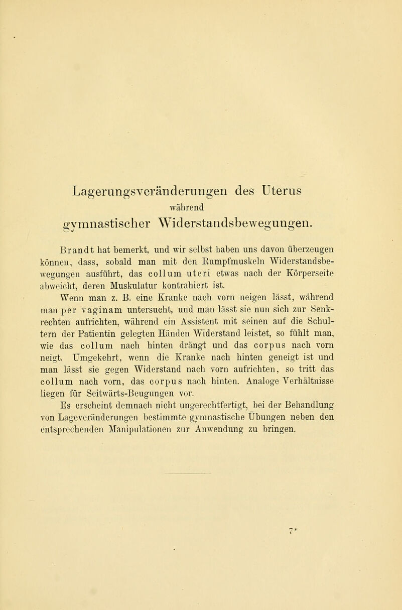 Lagerungsveränderungen des Uterus während gymnastischer Widerstandsbewegungen. Brandt hat bemerkt, und wir selbst haben uns davon überzeugen können, dass, sobald man mit den Rumpfmuskeln Widerstandsbe- wegungen ausführt, das Collum uteri etwas nach der Körperseite abweicht, deren Muskulatur kontrahiert ist. Wenn man z. B. eine Kranke nach vorn neigen lässt, während man per vaginam untersucht, und man lässt sie nun sich zur Senk- rechten aufrichten, während ein Assistent mit seinen auf die Schul- tern der Patientin gelegten Händen Widerstand leistet, so fühlt man, wie das Collum nach hinten drängt und das corpus nach vorn neigt. Umgekehrt, wenn die Kranke nach hinten geneigt ist und man lässt sie gegen Widerstand nach vorn aufrichten, so tritt das Collum nach vorn, das corpus nach hinten. Analoge Verhältnisse liegen für Seitwärts-Beugungen vor. Es erscheint demnach nicht ungerechtfertigt, bei der Behandlung von Lageveränderungen bestimmte gymnastische Übungen neben den entsprechenden Manipulationen zur Anwendung zu bringen.