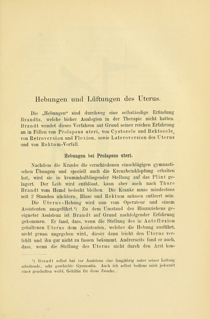 Hebungen und Lüftungen des Uterus. Die „Hebungen sind durcluveg- eine selbständige Erfindung Brandts, welche bisher Analogien in der Therapie nicht hatten. Brandt wendet dieses Verfahren aut Grund seiner reichen Erfahrung an in Fällen von Prolapsus uteri, von Cystocele und Rektocele, von Retroversion und Flexion, sowie Lateroversion des Uterus und von Rektum-Vorfall. Hebungen bei Prolapsus uteri. Nachdem die Kranke die verschiedenen einschlägigen gymnasti- schen Übungen und speciell auch die Kreuzbeinklopfung erhalten hat, wird sie in krummhalbliegender Stellung auf das PI int ge- lagert. Der Leib wird entblösst, kann aber auch nach Thure Brandt vom Hemd bedeckt bleiben. Die Kranke muss mindestens seit 2 Stunden nüchtern, Blase und Rektum müssen entleert sein. Die Uterus-Hebung wird nun vom Operateur und einem Assistenten ausgeführt, i) Zu dem Umstand des Hinzuziehens ge- eigneter Assistenz ist Brandt auf Grund nachfolgender Erfahrung gekommen. Er fand, dass, wenn die Stellung des in Anteflexion gehaltenen Uterus dem Assistenten, welcher die Hebung ausführt, nicht genau angegeben wird, dieser dann leicht den Uterus ver- fehlt und ihn gar nicht zu fassen bekommt. Andrerseits fand er auch, dass, wenn die Stellung des Uterus nicht durch den Arzt kon- 1) Brandt selbst hat zur Assistenz eine langjährig unter seiner Leitung arbeitende, sehr geschiclite Gymnastiu. Auch ich selbst bediene mich jederzeit einer geschulten weibl. Gehilfin für diese Zwecke.