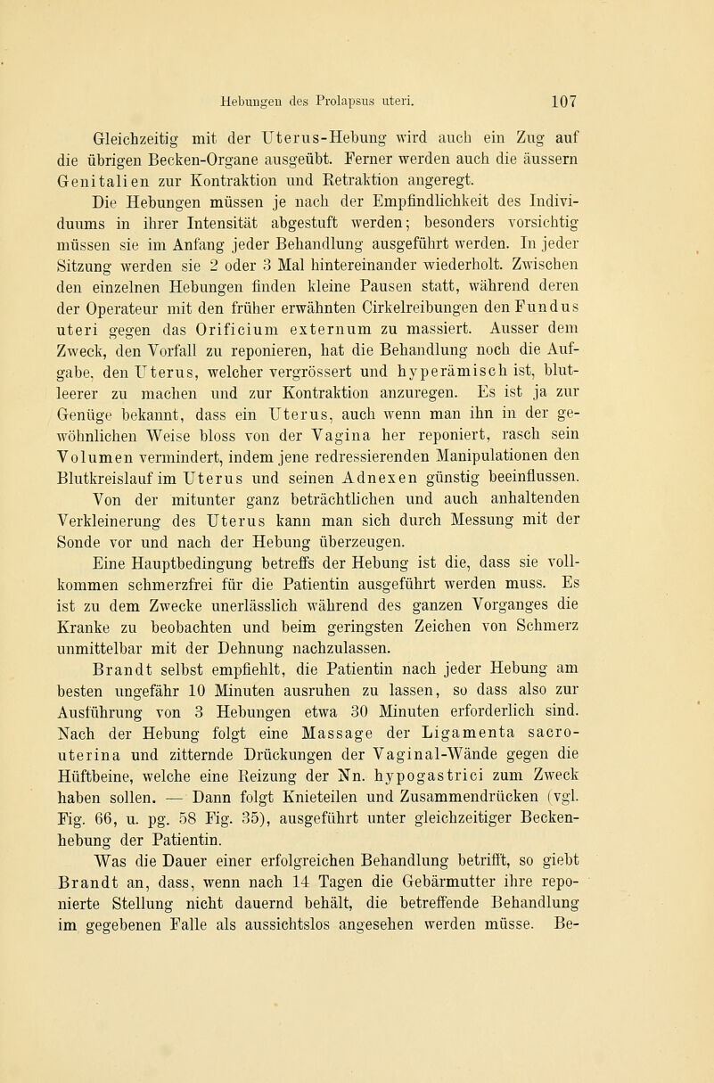 Gleichzeitig mit der Uterus-Hebung wird auch ein Zug auf die übrigen Becken-Organe ausgeübt. Ferner werden auch die äussern Genitalien zur Kontraktion und Retraktion angeregt. Die Hebungen müssen je nach der Empfindlichkeit des Indivi- duums in ihrer Intensität abgestuft werden; besonders vorsichtig müssen sie im Anfang jeder Behandlung ausgeführt werden. In jeder Sitzung werden sie 2 oder 3 Mal hintereinander wiederholt. Zwischen den einzelnen Hebungen finden kleine Pausen statt, während deren der Operateur mit den früher erwähnten Cirkelreibungen den Fundus uteri gegen das Orificium externum zu massiert. Ausser dem Zweck, den Vorfall zu reponieren, hat die Behandlung noch die Auf- gabe, den Uterus, welcher vergrössert und hyperämisch ist, blut- leerer zu machen und zur Kontraktion anzuregen. Es ist ja zur Genüge bekannt, dass ein Uterus, auch wenn man ihn in der ge- wöhnlichen Weise bloss von der Vagina her reponiert, rasch sein Volumen vermindert, indem jene redressierenden Manipulationen den Blutkreislauf im Uterus und seinen Adnexen günstig beeinflussen. Von der mitunter ganz beträchtlichen und auch anhaltenden Verkleinerung des Uterus kann man sich durch Messung mit der Sonde vor und nach der Hebung überzeugen. Eine Hauptbedingung betreffs der Hebung ist die, dass sie voll- kommen schmerzfrei für die Patientin ausgeführt werden muss. Es ist zu dem Zwecke unerlässlich während des ganzen Vorganges die Kranke zu beobachten und beim geringsten Zeichen von Schmerz unmittelbar mit der Dehnung nachzulassen. Brandt selbst empfiehlt, die Patientin nach jeder Hebung am besten ungefähr 10 Minuten ausruhen zu lassen, so dass also zur Ausführung von 3 Hebungen etwa 30 Minuten erforderlich sind. Nach der Hebung folgt eine Massage der Ligamenta sacro- uterina und zitternde Drückungen der Vaginal-Wände gegen die Hüftbeine, welche eine Reizung der Nn. hypogastrici zum Zweck haben sollen. — Dann folgt Knieteilen und Zusammendrücken (vgl. Fig. 66, u. pg. 58 Fig. 35), ausgeführt unter gleichzeitiger Becken- hebung der Patientin. Was die Dauer einer erfolgreichen Behandlung betrifft, so giebt Brandt an, dass, wenn nach 14 Tagen die Gebärmutter ihre repo- nierte Stellung nicht dauernd behält, die betreffende Behandlung im gegebenen Falle als aussichtslos angesehen werden müsse. Be-