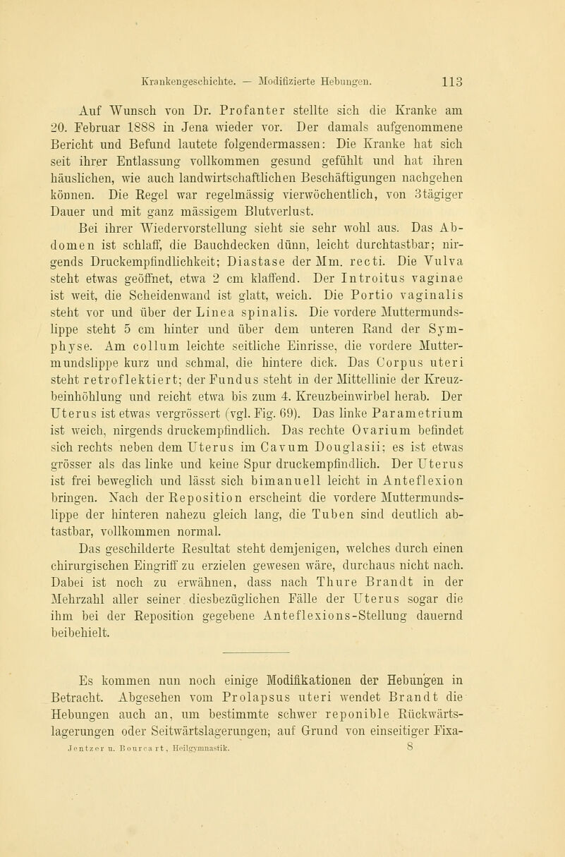 Auf Wunsch von Dr. Profanter stellte sich die Kranke am 20. Februar 1888 in Jena wieder vor. Der damals aufgenommene Bericht und Befund lautete folgendermassen: Die Kranke hat sich seit ihrer Entlassung vollkommen gesund gefühlt und hat ihren häuslichen, wie auch landwirtschaftlichen Beschäftigungen nachgehen können. Die Kegel war regelmässig vierwöchentlich, von Stägiger Dauer und mit ganz massigem Blutverlust. Bei ihrer Wiedervorstellung sieht sie sehr wohl aus. Das Ab- domen ist schlaif, die Bauchdecken dünn, leicht durchtastbar; nir- gends Druckempfindlichkeit; Diastase der Mm. recti. Die Vulva steht etwas geöffnet, etwa 2 cm klaffend. Der Introitus vaginae ist weit, die Scheidenwand ist glatt, weich. Die Portio vaginalis steht vor und über der Linea spinalis. Die vordere Muttermunds- lippe steht 5 cm hinter und über dem unteren Band der Sym- physe. Am Collum leichte seitliche Einrisse, die vordere Mutter- mundslippe kurz und schmal, die hintere dick. Das Corpus uteri steht retroflektiert; der Fundus steht in der Mittellinie der Kreuz- beinhöhlung und reicht etwa bis zum 4. Kreuzbeinwirbel herab. Der Uterus ist etwas vergrössert (vgl. Fig. 69), Das linke Parametrium ist weich, nirgends druckempfindlich. Das rechte Ovarium befindet sich rechts neben dem Uterus im Cavum Douglasii; es ist etwas grösser als das linke und keine Spur druckempfindlich. Der Uterus ist frei beweglich und lässt sich bimanuell leicht in Anteflexion bringen. Nach der Reposition erscheint die vordere Muttermunds- lippe der hinteren nahezu gleich lang, die Tuben sind deutlich ab- tastbar, vollkommen normal. Das geschilderte Resultat steht demjenigen, welches durch einen chirurgischen Eingriff zu erzielen gewesen wäre, durchaus nicht nach. Dabei ist noch zu erwähnen, dass nach Thure Brandt in der Mehrzahl aller seiner diesbezüglichen Fälle der Uterus sogar die ihm bei der Reposition gegebene Anteflexions-Stellung dauernd beibehielt. Es kommen nun noch einige Modifikationen der Hebungen in Betracht. Abgesehen vom Prolapsus uteri wendet Brandt die Hebungen auch an, um bestimmte schwer reponible Rückwärts- lagerungen oder Seitwärtslagerungen; auf Grund von einseitiger Fixa- Jentzer u. Bonroart, HeilgTimiastik. o