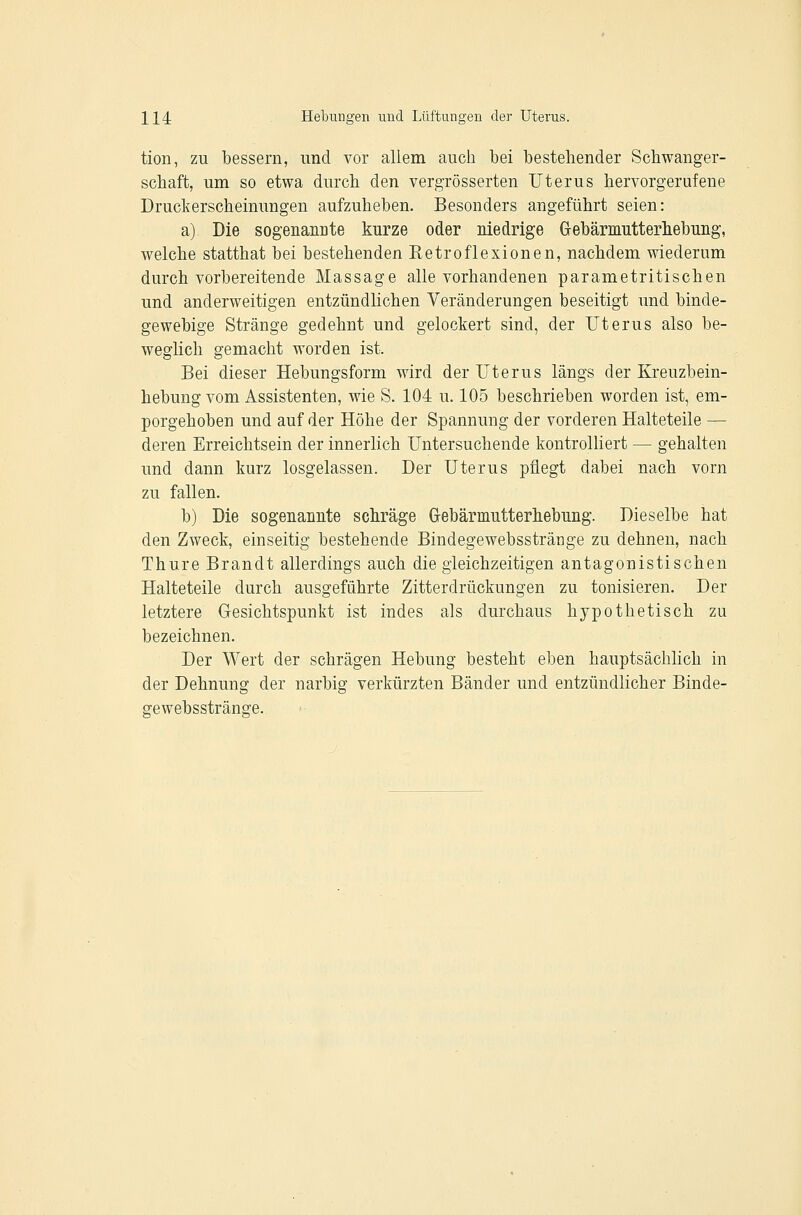 tion, zu Ibessern, und vor allem auch bei bestehender Schwanger- schaft, um so etwa durch den vergrösserten Uterus hervorgerufene Druckerscheinungen aufzuheben. Besonders angeführt seien: a) Die sogenanüte kurze oder niedrige Grebämiitterliebung, welcbe statthat bei bestehenden Eetroflexionen, nachdem wiederum durch vorbereitende Massage alle vorhandenen parametritischen und anderweitigen entzündlichen Veränderungen beseitigt und binde- gewebige Stränge gedehnt und gelockert sind, der Uterus also be- weglich gemacht worden ist. Bei dieser Hebungsform wird der Uterus längs der Kreuzbein- hebung vom Assistenten, wie S. 104 u. 105 beschrieben worden ist, em- porgehoben und auf der Höhe der Spannung der vorderen Halteteile — deren Erreichtsein der innerlich Untersuchende kontrolliert — gehalten und dann kurz losgelassen. Der Uterus pflegt dabei nach vorn zu fallen. b) Die sogenannte schräge Grebärmutterhebung. Dieselbe hat den Zweck, einseitig bestehende Bindegewebsstränge zu dehnen, nach Thure Brandt allerdings auch die gleichzeitigen antagonistischen Halteteile durch ausgeführte Zitterdrückungen zu tonisieren. Der letztere Gesichtspunkt ist indes als durchaus hypothetisch zu bezeichnen. Der Wert der schrägen Hebung besteht eben hauptsächlich in der Dehnung der narbig verkürzten Bänder und entzündlicher Binde- gewebsstränge.