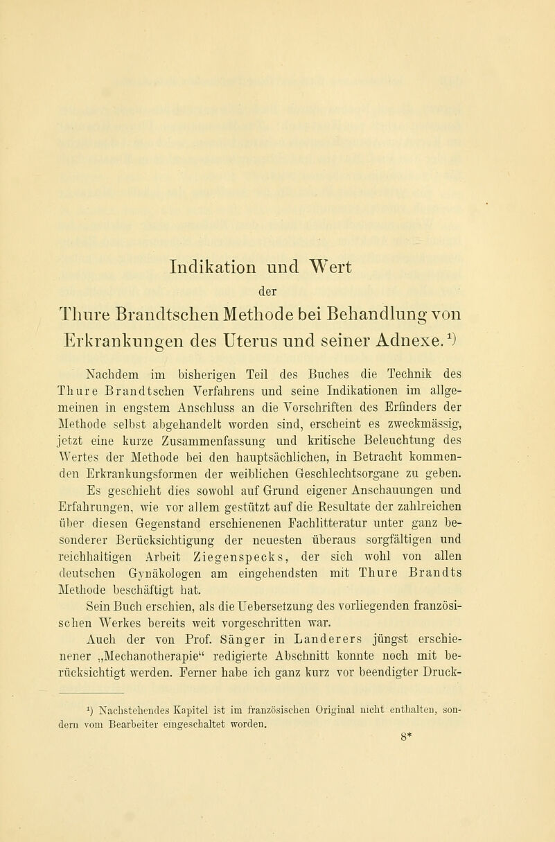 Indikation und Wert der Tluire Brandtschen Methode bei Behandlung von ErkrankuDgen des Uterus und seiner Adnexe/) Nachdem im bisherigen Teil des Buches die Technik des Thure Brandtschen Verfahrens und seine Indikationen im allge- meinen in engstem Anschluss an die Vorschriften des Erfinders der Methode selbst abgehandelt worden sind, erscheint es zweckmässig, jetzt eine kurze Zusammenfassung und kritische Beleuchtung des Wertes der Methode bei den hauptsächlichen, in Betracht kommen- den Erkrankungsformen der weiblichen Geschlechtsorgane zu geben. Es geschieht dies sowohl auf Grund eigener Anschauungen und Erfahrungen, wie vor allem gestützt auf die Kesultate der zahlreichen über diesen Gegenstand erschienenen Fachlitteratur unter ganz be- sonderer Berücksichtigung der neuesten überaus sorgfältigen und reichhaltigen Arbeit Ziegenspecks, der sich wohl von allen deutschen Gynäkologen am eiugehendsten mit Thure Brandts Methode beschäftigt hat. Sein Buch erschien, als dieUebersetzung des vorliegenden französi- schen Werkes bereits weit vorgeschritten war. Auch der von Prof. Sänger in Landerers jüngst erschie- nener „Mechanotherapie redigierte Abschnitt konnte noch mit be- rücksichtigt werden. Ferner habe ich ganz kurz vor beendigter Druck- 1) Nachstehendes Kapitel ist im fi-anzösischen Original nicht enthalten, son- dern vom Bearbeiter eingeschaltet worden.