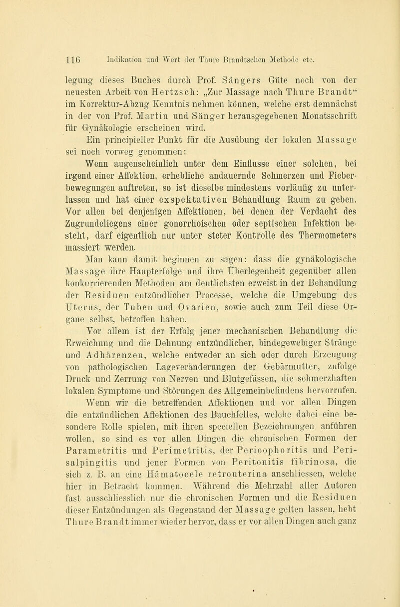 legung dieses Baches clurcli Prof. Sängers Güte noch von der neuesten Arbeit von Hertzsch: „Zur Massage nach Thure Brandt im Korrektur-Abzug Kenntnis nehmen können, welche erst demnächst in der von Prof. Martin und Sänger herausgegebenen Monatsschrift für Gynäkologie erscheinen wird. Ein principieller Punkt für die Ausübung der lokalen Massage sei noch vorweg genommen: Wenn angensclieinlich unter dem Einflüsse einer solchen, bei irgend einer AiFektion, erhebliche andauernde Schmerzen und Fieber- bewegnngen auftreten, so ist dieselbe mindestens vorläufig zu unter- lassen und hat einer exspektativen Behandlung Eaum zu geben. Vor allen bei denjenigen Affektionen, bei denen der Verdacht des Zugrundeliegens einer gonorrhoischen oder septischen Infektion be- steht, darf eigentlich nur unter steter Kontrolle des Thermometers massiert werden. Man kann damit beginnen zu sagen: dass die gynäkologische Massage ihre Haupterfolge und ihre Überlegenheit gegenüber allen konkurrierenden Methoden am deutlichsten erweist in der Behandlung der Kesiduen entzündlicher Processe, welche die Umgebung des Uterus, der Tuben und Ovarien, sowie auch zum Teil diese Or- gane selbst, betroffen haben. Vor allem ist der Erfolg jener mechanischen Behandlung die Erweichung und die Dehnung entzündlicher, bindegewebiger Stränge und Adhärenzen, welche entweder an sich oder durch Erzeugung von pathologischen Lageveränderungen der Gebärmutter, zufolge Druck und Zerrung von Nerven und Blutgefässen, die schmerzhaften lokalen Symptome und Störungen des Allgemeinbefindens hervorrufen. Wenn wir die betreffenden Affektionen und vor allen Dingen die entzündlichen Affektionen des Bauchfelles, welche dabei eine be- sondere Rolle spielen, mit ihren speciellen Bezeichnungen anführen wollen, so sind es vor allen Dingen die chronischen Formen der Parametritis und Perimetritis, der Perioophoritis und Peri- salpingitis und jener Formen von Peritonitis fibrinosa, die sich z. B. an eine Hämatocele retrouteriua anschliessen, welche hier in Betracht kommen. Während die Mehrzahl aller Autoren fast ausschliesslich nur die chronischen Formen und die Residuen dieser Entzündungen als Gegenstand der Massage gelten lassen, hebt Thure Brandt immer wieder hervor, dass er vor allen Dingen auch ganz