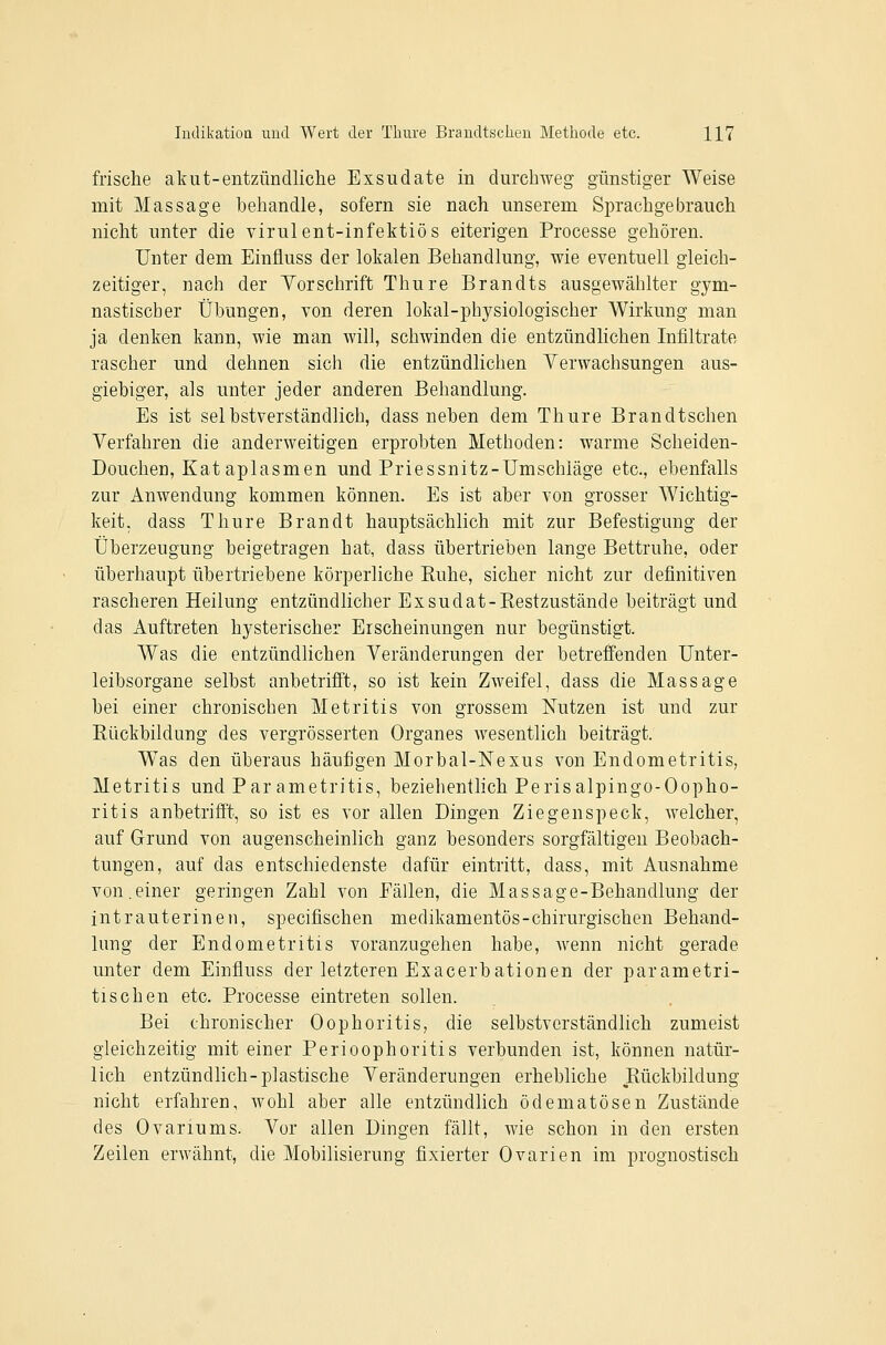 frische akut-entzündliche Exsudate in durchweg günstiger Weise mit Massage behandle, sofern sie nach unserem Sprachgebrauch nicht unter die virulent-infektiös eiterigen Processe gehören. Unter dem Einüuss der lokalen Behandlung, wie eventuell gleich- zeitiger, nach der Yorschrift Thure Brandts ausgewählter gym- nastischer Übungen, von deren lokal-physiologischer Wirkung man ja denken kann, wie man will, schwinden die entzündlichen Infiltrate rascher und dehnen sich die entzündlichen Yerwachsungen aus- giebiger, als unter jeder anderen Behandlung. Es ist selbstverständlich, dass neben dem Thure Brandtschen Verfahren die anderweitigen erprobten Methoden: warme Scheiden- Douchen, Kat aplasmen und Priessnitz-Umschläge etc., ebenfalls zur Anwendung kommen können. Es ist aber von grosser Wichtig- keit, dass Thure Brandt hauptsächlich mit zur Befestigung der Überzeugung beigetragen hat, dass übertrieben lange Bettruhe, oder überhaupt übertriebene körperliche Buhe, sicher nicht zur definitiven rascheren Heilung entzündlicher Exsudat-Bestzustände beiträgt und das Auftreten hysterischer Erscheinungen nur begünstigt. Was die entzündlichen Veränderungen der betreffenden Unter- leibsorgane selbst anbetrifft, so ist kein Zweifel, dass die Massage bei einer chronischen Metritis von grossem Nutzen ist und zur Eückbildung des vergrösserten Organes wesentlich beiträgt. Was den überaus häufigen Morbal-Nexus von Endometritis, Metritis und Par ametritis, beziehentlich Perisalpingo-Oopho- ritis anbetrifft, so ist es vor allen Dingen Ziegenspeck, welcher, auf Grund von augenscheinlich ganz besonders sorgfältigen Beobach- tungen, auf das entschiedenste dafür eintritt, dass, mit Ausnahme von.einer geringen Zahl von Fällen, die Massage-Behandlung der intrauterinen, specifischen medikamentös-chirurgischen Behand- lung der Endometritis voranzugehen habe, wenn nicht gerade unter dem Einfiuss der letzteren Exacerbationen der parametri- tisehen etc. Processe eintreten sollen. Bei chronischer Oophoritis, die selbstverständlich zumeist gleichzeitig mit einer Perioophoritis verbunden ist, können natür- lich entzündlich-plastische Veränderungen erhebliche Bückbildung nicht erfahren, wohl aber alle entzündlich ödematösen Zustände des Ovariums. Vor allen Dingen fällt, wie schon in den ersten Zeilen erwähnt, die Mobilisierung fixierter Ovarien im prognostisch