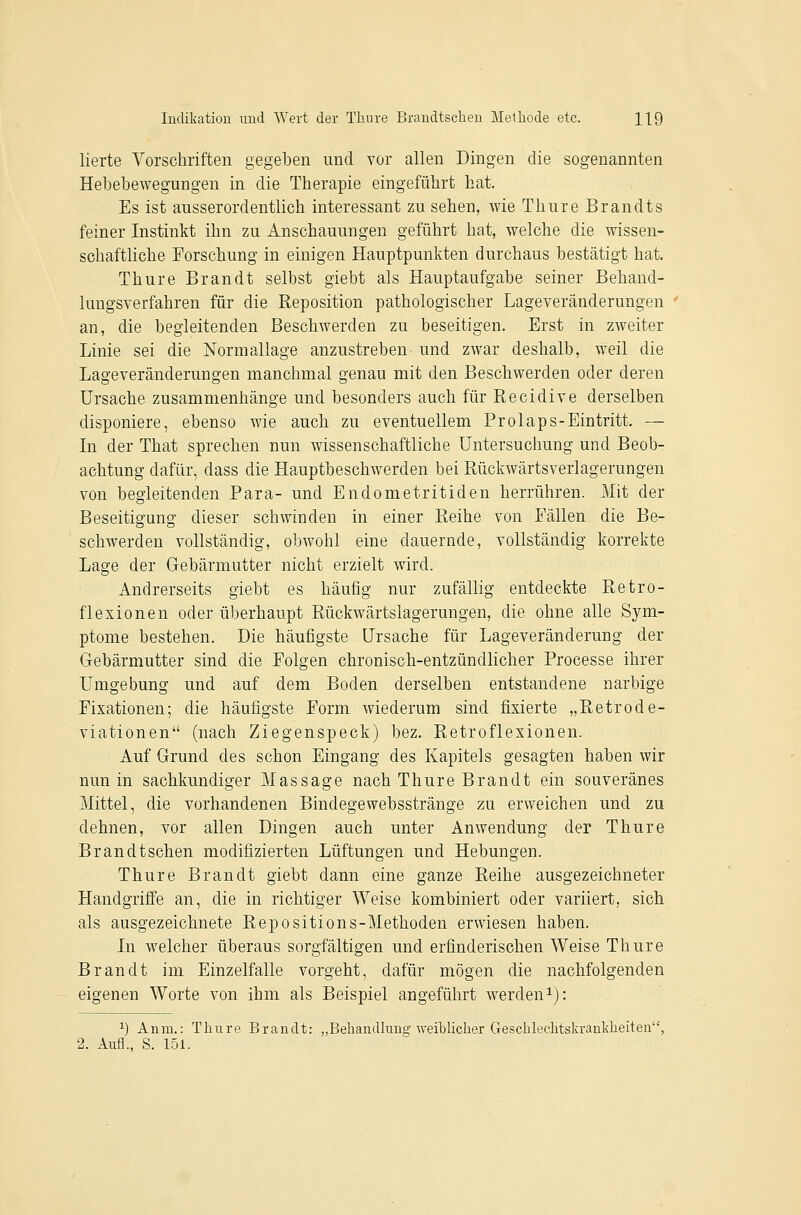 lierte Vorschriften gegeben und vor allen Dingen die sogenannten Hebebewegungen in die Therapie eingeführt hat. Es ist ausserordentlich interessant zu sehen, wie Thure Brandts feiner Instinkt ihn zu Anschauungen geführt hat, welche die wissen- schaftliche Forschung in einigen Hauptpunkten durchaus bestätigt hat. Thure Brandt selbst giebt als Hauptaufgabe seiner Behand- lungsverfahren für die Reposition pathologischer Lageveränderungen an, die begleitenden Beschwerden zu beseitigen. Erst in zweiter Linie sei die Normallage anzustreben und zwar deshalb, weil die Lageveränderungen manchmal genau mit den Beschwerden oder deren Ursache zusammenhänge und besonders auch für Recidive derselben disponiere, ebenso wie auch zu eventuellem Prolaps-Eintritt. — In der That sprechen nun wissenschaftliche Untersuchung und Beob- achtung dafür, dass die Hauptbeschwerden bei Rückwärtsverlagerungen von begleitenden Para- und Endometritiden herrühren. Mit der Beseitigung dieser schwinden in einer Reihe von Fällen die Be- schwerden vollständig, obwohl eine dauernde, vollständig korrekte Lage der Gebärmutter nicht erzielt wird. Andrerseits giebt es häufig nur zufällig entdeckte Retro- flexionen oder überhaupt Rückwärtslagerungen, die ohne alle Sym- ptome bestehen. Die häufigste Ursache für Lageveränderung der Gebärmutter sind die Folgen chronisch-entzündlicher Processe ihrer Umgebung und auf dem Boden derselben entstandene narbige Fixationen; die häufigste Form wiederum sind fixierte „Retrode- viationen (nach Ziegenspeck) bez. Retroflexionen. Auf Grund des schon Eingang des Kapitels gesagten haben wir nun in sachkundiger Massage nach Thure Brandt ein souveränes Mittel, die vorhandenen Bindegewebsstränge zu erweichen und zu dehnen, vor allen Dingen auch unter Anwendung der Thure Brandtschen modifizierten Lüftungen und Hebungen. Thure Brandt giebt dann eine ganze Reihe ausgezeichneter Handgriffe an, die in richtiger Weise kombiniert oder variiert, sich als ausgezeichnete Repositions-Methoden erwiesen haben. In welcher überaus sorgfältigen und erfinderischen Weise Thure Brandt im Einzelfalle vorgeht, dafür mögen die nachfolgenden eigenen Worte von ihm als Beispiel angeführt werden i): 1) Anm.: Thure Brandt: „Beliandhiug Aveihlicher Geschlechtskrankheiten, 2. Aufl., S. 151.