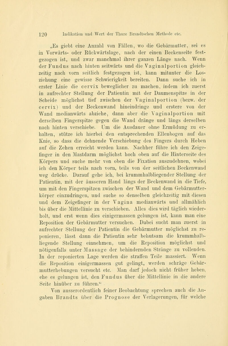 „Es giebt eine Anzahl von Fällen, wo die Gebärmutter, sei es in Vorwärts- oder Rückwärtslage, nach der einen Beckenseite fest- gezogen ist, lind zwar manchmal ihrer ganzen Länge nach. Wenn der Fundus nach hinten seitwärts und die Vaginalportion gleich- zeitig nach vorn seitlich festgezogen ist, kann mitunter die Los- ziehung eine gewisse Schwierigkeit bereiten. Dann suche ich in erster Linie die cervix beweglicher zu machen, indem ich zuerst in aufrechter Stellung der Patientin mit der Daumenspitze in der Scheide möglichst tief zwischen der Vaginalportion (bezw. der cervix) und der Beckenwand hineindringe und erstere von der Wand medianwärts abziehe, dann aber die Vaginalportion mit derselben Fingerspitze gegen die Wand dränge und längs derselben nach hinten verschiebe. Um die Ausdauer ohne Ermüdung zu er- halten, stütze ich hierbei den entsprechenden Ellenbogen auf das Knie, so dass die dehnende Verschiebung des Fingers durch Heben auf die Zehen erreicht werden kann. Nachher führe ich den Zeige- finger in den Mastdarm möglichst hoch oben auf die Hinterseite des Körpers und suche mehr von oben die Fixation auszudehnen, wobei ich den Körper teils nach vorn, teils von der seitlichen Beckenwand weg drücke. Darauf gehe ich, bei krummhalbliegender Stellung der Patientin, mit der äusseren Hand längs der Beckenwand in die Tiefe, um mit den Fingerspitzen zwischen der Wand und dem Gebärmutter- körper einzudringen, und suche so denselben gleichzeitig mit diesen und dem Zeigefinger in der Vagina medianwärts und allmählich bis über die Mittellinie zu verschieben. Alles dies wird täglich wieder- holt, und erst wenn dies einigermassen gelungen ist, kann man eine Eeposition der Gebärmutter versuchen. Dabei sucht man zuerst in aufrechter Stellung der Patientin die Gebärmutter möglichst zu re- ponieren, lässt dann die Patientin sehr behutsam die krummhalb- liegende Stellung einnehmen, um die Eeposition möglichst und nötigenfalls unter Massage der behindernden Stränge zu vollenden. In der reponierten Lage werden die straffen Teile massiert. Wenn die Reposition einigermassen gut gelingt, werden schräge Gebär- mutterhebungen versucht etc. Man darf jedoch nicht früher heben, ehe es gelungen ist, den Fundus über die Mittellinie in die andere Seite hinüber zu führen. . Von ausserordentlich feiner Beobachtung sprechen auch die An- gaben Brandts über die Prognose der Verlagerungen, für welche