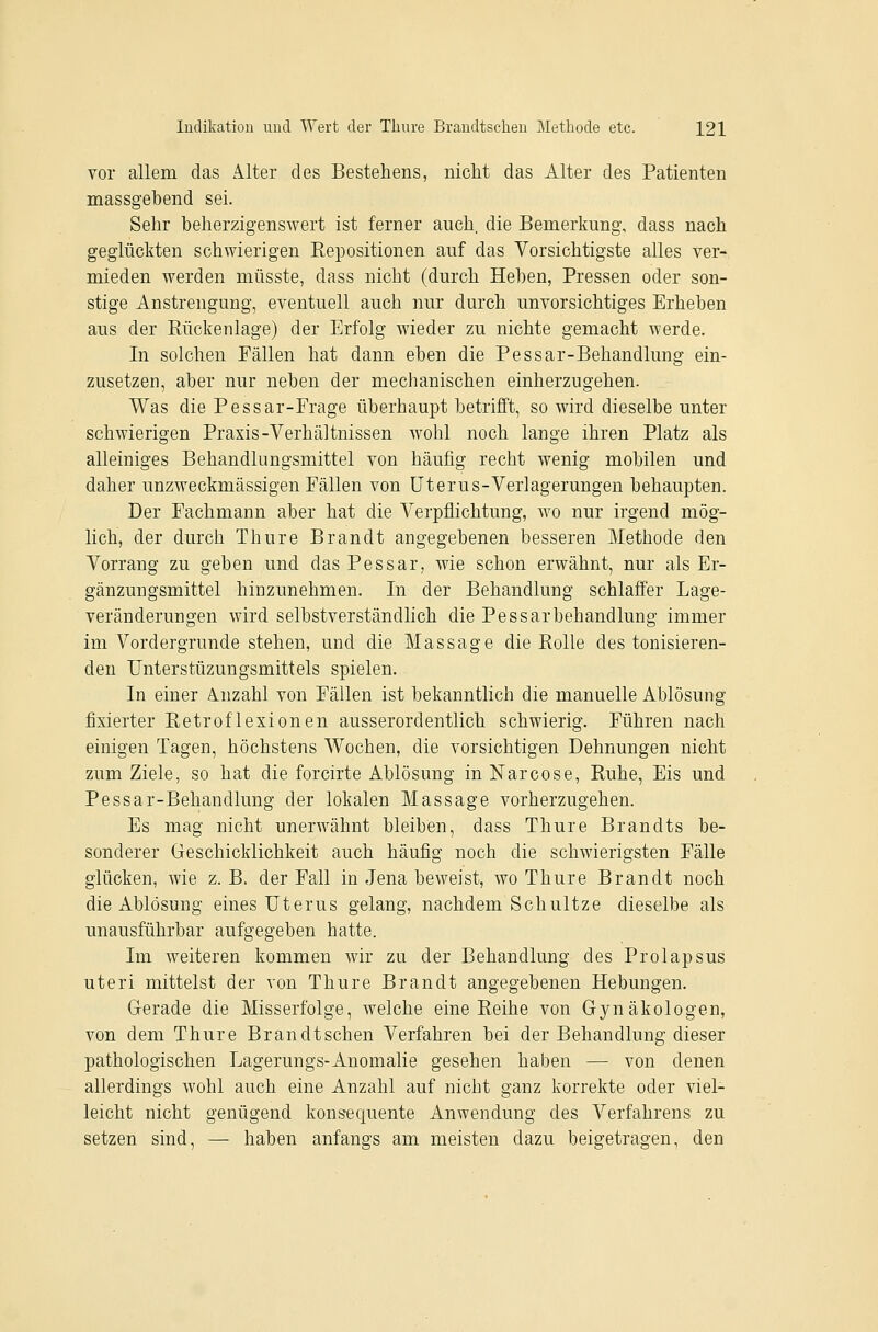 vor allem das Alter des Bestehens, nicht das Alter des Patienten massgebend sei. Sehr beherzigenswert ist ferner auch, die Bemerkung, dass nach geglückten schwierigen Repositionen auf das Vorsichtigste alles ver- mieden werden müsste, dass nicht (durch Heben, Pressen oder son- stige Anstrengung, eventuell auch nur durch unvorsichtiges Erheben aus der Rückenlage) der Erfolg wieder zu nichte gemacht werde. In solchen Fällen hat dann eben die Pessar-Behandlung ein- zusetzen, aber nur neben der mechanischen einherzugehen. Was die Pessar-Prage überhaupt betrifft, so wird dieselbe unter schwierigen Praxis-Verhältnissen wohl noch lange ihren Platz als alleiniges Behandlungsmittel von häufig recht wenig mobilen und daher unzweckmässigen Pällen von Uterus-Verlagerungen behaupten. Der Pachmann aber hat die Verpflichtung, wo nur irgend mög- lich, der durch Thure Brandt angegebenen besseren Methode den Vorrang zu geben und das Pessar, wie schon erwähnt, nur als Er- gänzungsmittel hinzunehmen. In der Behandlung schlaffer Lage- veränderungen wird selbstverständlich die Pessarbehandlung immer im Vordergrunde stehen, und die Massage die Rolle des tonisieren- deu Unterstüzungsmittels spielen. In einer Anzahl von Pällen ist bekanntlich die manuelle Ablösung fixierter Retroflexionen ausserordentlich schwierig. Pühren nach einigen Tagen, höchstens Wochen, die vorsichtigen Dehnungen nicht zum Ziele, so hat die forcirte Ablösung in Narcose, Ruhe, Eis und Pessar-Behandlung der lokalen Massage vorherzugehen. Es mag nicht unerwähnt bleiben, dass Thure Brandts be- sonderer Geschicklichkeit auch häufig noch die schwierigsten Fälle glücken, wie z.B. der Fall in Jena beweist, wo Thure Brandt noch die Ablösung eines Uterus gelang, nachdem Schnitze dieselbe als unausführbar aufgegeben hatte. Im weiteren kommen wir zu der Behandlung des Prolapsus uteri mittelst der von Thure Brandt angegebenen Hebungen. Gerade die Misserfolge, welche eine Reihe von Gynäkologen, von dem Thure Brandtschen Verfahren bei der Behandlung dieser pathologischen Lagerungs-Anomalie gesehen haben — von denen allerdings wohl auch eine Anzahl auf nicht ganz korrekte oder viel- leicht nicht genügend konsequente Anwendung des Verfahrens zu setzen sind, — haben anfangs am meisten dazu beigetragen, den