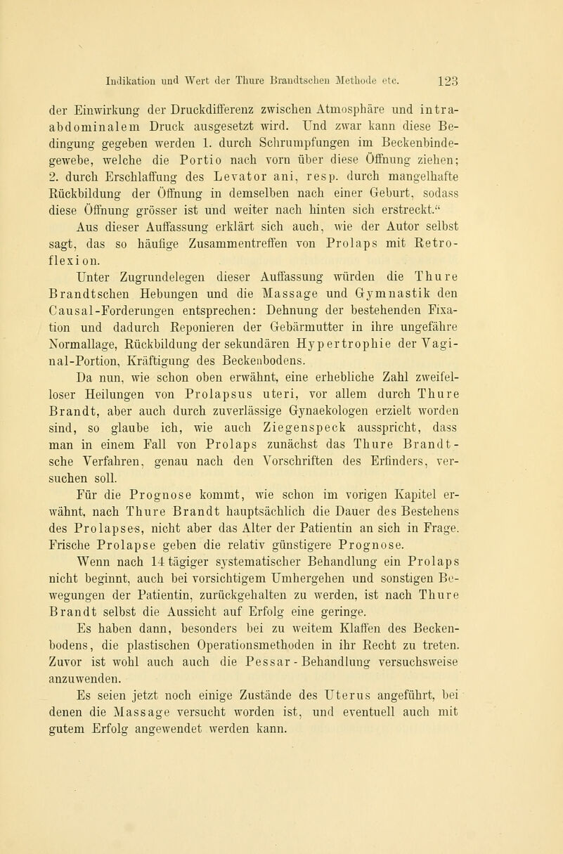der Einwirkung der Druckdifferenz zwischen Atmosphäre und intra- abdominalem Druck ausgesetzt wird. Und zwar kann diese Be- dingung gegeben werden 1. durch Schrumpfungen im Beckenbinde- gewebe, welche die Portio nach vorn über diese Öffnung ziehen; 2. durch Erschlaffung des Levator ani, resp. durch mangelhafte Bückbildung der Öffnung in demselben nach einer Geburt, sodass diese Öffnung grösser ist und weiter nach hinten sich erstreckt. Aus dieser Auffassung erklärt sich auch, wie der Autor selbst sagt, das so häufige Zusammentreffen von Prolaps mit Betro- flexion. Unter Zugrundelegen dieser Auffassung würden die Thure Brandtschen Hebungen und die Massage und Gymnastik den Causal-Forderungen entsprechen: Dehnung der bestehenden Fixa- tion und dadurch Beponieren der Gebärmutter in ihre ungefähre Normallage, Bückbildung der sekundären Hypertrophie der Vagi- nal-Portion, Kräftigung des Beckenbodens. Da nun, wie schon oben erwähnt, eine erhebliche Zahl zweifel- loser Heilungen von Prolapsus uteri, vor allem durch Thure Brandt, aber auch durch zuverlässige Gynaekologen erzielt worden sind, so glaube ich, wie auch Ziegenspeck ausspricht, dass man in einem Fall von Prolaps zunächst das Thure Brandt- sche Verfahren, genau nach den Vorschriften des Erfinders, ver- suchen soll. Für die Prognose kommt, wie schon im vorigen Kapitel er- wähnt, nach Thure Brandt hauptsächlich die Dauer des Bestehens des Prolapse-s, nicht aber das Alter der Patientin an sich in Frage. Frische Prolapse geben die relativ günstigere Prognose. Wenn nach 14tägiger sj^stematischer Behandlung ein Prolaps nicht beginnt, auch bei vorsichtigem Umhergehen und sonstigen Be- wegungen der Patientin, zurückgehalten zu werden, ist nach Thure Brandt selbst die Aussicht auf Erfolg eine geringe. Es haben dann, besonders bei zu weitem Klaffen des Becken- bodens, die plastischen Operationsmethoden in ihr Eecht zu treten. Zuvor ist wohl auch auch die Pessar - Behandlung versuchsweise anzuwenden. Es seien jetzt noch einige Zustände des Uterus angeführt, bei denen die Massage versucht worden ist, und eventuell auch mit gutem Erfolg angewendet werden kann.