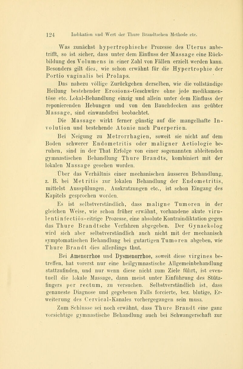 Was zunächst hypertrophische Prozesse des Uterus anbe- trifft, so ist sicher, dass unter dem Einüuss der Massage eine Rück- bildung des Volumens in einer Zahl von Fällen erzielt werden kann. Besonders gilt dies, wie schon erwähnt für die Hypertrophie der Portio vaginalis bei Prolaps. Das nahezu völlige Zurückgehen derselben, wie die vollständige Heilung bestehender Erosions-Geschwüre ohne jede medikamen- töse etc. Lokal-Behandlung einzig und allein unter dem Einfluss der reponierenden Hebungen und von den Bauchdecken aus geübter Massage, sind einwandsfrei beobachtet. Die Massage wirkt ferner günstig auf die mangelhafte In- volution und bestehende Atonie nach Puerperien. Bei Neigung zu Metrorrhagien, soweit sie nicht auf dem Boden schwerer Endometritis oder maligner Aetiologie be- ruhen, sind in der That Erfolge von einer sogenannten ableitenden gymnastischen Behandlung Thure Brandts, kombiniert mit der lokalen Massage gesehen worden. Über das Verhältnis einer mechanischen äusseren Behandlung, z. B. bei Metritis zur lokalen Behandlung der Endometritis, mittelst Ausspülungen, Auskratzungen etc., ist schon Eingang des Kapitels gesprochen worden. Es ist selbstverständlich, dass maligne Tumoren in der gleichen Weise, wie schon früher erwähnt, vorhandene akute viru- lentinfectiös-eitrige Prozesse, eine absolute Kontraindiktation gegen das Thure Brandtsche Verfahren abgegeben. Der Gynaekolog wird sich aber selbstverständlich auch nicht mit der mechanisch symptomatischen Behandlung bei gutartigen Tumoren abgeben, wie Thure Brandt dies allerdings thut. Bei Amenorrhoe und Dysmenorrhoe, soweit diese virgines be- treffen, hat vorerst nur eine heilgymnastische Allgemeinbehandlung stattzufinden, und nur wenn diese nicht zum Ziele führt, ist even- tuell die lokale Massage, dann meist unter Einführung des Stütz- fingers per rectum, zu versuchen. Selbstverständlich ist, dass genaueste Diagnose und gegebenen Falls forcierte, bez. blutige, Er- weiterung des Cervical-Kanales vorhergegangen sein muss. Zum Schlüsse sei noch erwähnt, dass Thure Brandt eine ganz vorsichtige gymnastische Behandlung auch bei Schwangerschaft zur