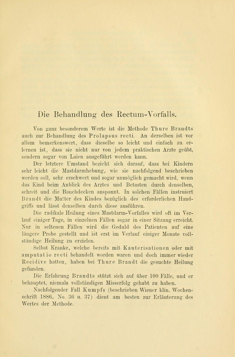 Die Behandlunsf des Rectum-Vorfalls. o Von ganz besonderem Werte ist die Methode Thure Brandts auch zur Behandlung des Prolapsus recti. An derselben ist vor allem bemerkenswert, dass dieselbe so leicht und einfach zu er- lernen ist, dass sie nicht nur von jedem praktischen Arzte geübt, sondern sogar von Laien ausgeführt werden kann. D'er letztere Umstand bezieht sich darauf, dass bei Kindern sehr leicht die Mastdarmhebung, wie sie nachfolgend beschrieben werden soll, sehr erschwert und sogar unmöglich gemacht wird, wenn das Kind beim Anblick des Arztes und Betasten durch denselben, schreit und die Bauchdecken anspannt. In solchen Fällen instruiert Brandt die Mutter des Kindes bezüglich des erforderlichen Hand- griffs und lässt denselben durch diese ausführen. Die radikale Heilung eines Mastdarm-Yorfalles wird oft im Ver- lauf einiger Tage, in einzelnen Fällen sogar in einer Sitzung erreicht. Nur in seltenen Fällen wird die Geduld des Patienten auf eine längere Probe gestellt und ist erst im Verlauf einiger Monate voll- ständige Heilung zu erzielen. Selbst Kranke, welche bereits mit Kauterisationen oder mit amputatio recti behandelt worden waren und doch immer wieder Recidive hatten, haben bei Thure Brandt die gesuchte Heilung gefunden. Die Erfahrung Brandts stützt sich auf über 100 Fälle, und er behauptet, niemals vollständigen Misserfolg gehabt zu haben. Nachfolgender Fall Kumpfs (beschrieben Wiener klin. Wochen-- Schrift 1886, No. 36 u. 37) dient am besten zur Erläuterung des Wertes der Methode.