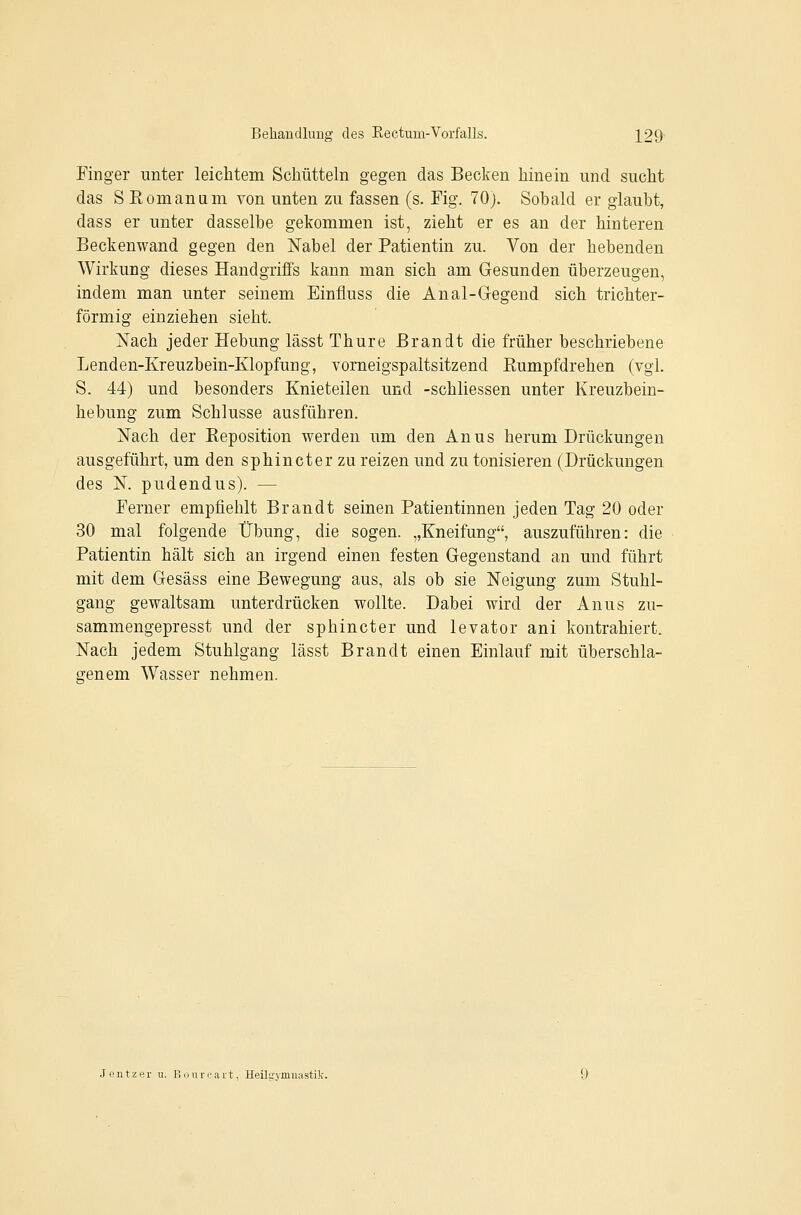 Finger unter leichtem Schütteln gegen das Becken hinein und sucht das S Rom an um von unten zu fassen (s. Fig. 70j. Sohald er glaubt, dass er unter dasselbe gekommen ist, zieht er es an der hinteren Beckenwand gegen den Nabel der Patientin zu. Von der hebenden Wirkung dieses Handgriffs kann man sich am Gesunden überzeugen, indem man unter seinem Einfluss die Anal-Gegend sich trichter- förmig einziehen sieht. Nach jeder Hebung lässt Thure Brandt die früher beschriebene Lenden-Kreuzbein-Klopfung, vorneigspaltsitzend Rumpfdrehen (vgl. S. 44) und besonders Knieteilen und -schliessen unter Kreuzbein- hebung zum Schlüsse ausführen. Nach der Reposition werden um den Anus herum Drückungen ausgeführt, um den sphincter zu reizen und zu tonisieren (Drückungeu des N. pudendus). — Ferner empfiehlt Brandt seinen Patientinnen jeden Tag 20 oder 30 mal folgende Übung, die sogen. „Kneifung, auszuführen: die Patientin hält sich an irgend einen festen Gegenstand an und führt mit dem Gesäss eine Bewegung aus, als ob sie Neigung zum Stuhl- gang gewaltsam unterdrücken wollte. Dabei wird der Anus zu- sammengepresst und der sphincter und levator ani kontrahiert. Nach jedem Stuhlgang lässt Brandt einen Einlauf mit überschla- ffenem Wasser nehmen. Jeutzer u. Bonrcait, Heilgymiuistik.