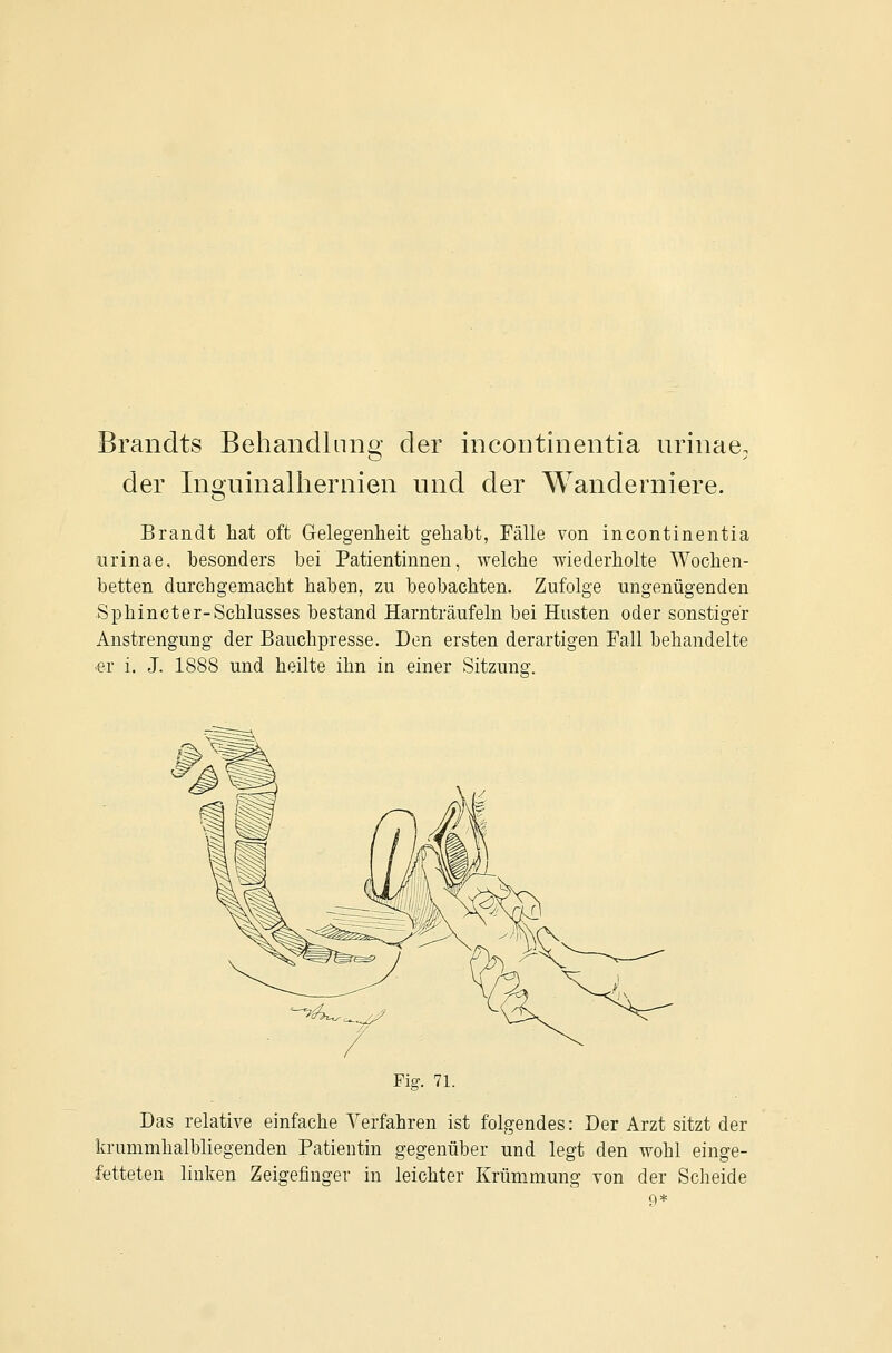 Brandts Behandlung' der Incontinentia nrinae, der Ingninalhernien und der Wanderniere. Brandt hat oft Gelegenheit gehabt, Fälle von Incontinentia iirinae, besonders bei Patientinnen, welche wiederholte Wochen- betten durchgemacht haben, zu beobachten. Zufolge ungenügenden Sphincter-Schlusses bestand Harnträufeln bei Husten oder sonstiger Anstrengung der Bauchpresse. Den ersten derartigen Fall behandelte er i. J. 1888 und heilte ihn in einer Sitzung. Fig. 71. Das relative einfache Verfahren ist folgendes: Der Arzt sitzt der krummhalbliegenden Patientin gegenüber und legt den wohl einge- fetteten linken Zeigefinger in leichter Krümmung von der Scheide