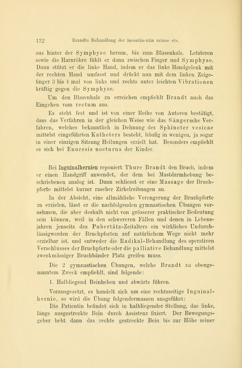 aus hinter der Symphyse herum, bis zum Blasenhals. Letzteren sowie die Harnröhre fühlt er dann zwischen Finger und Symphyse. Dann stützt er die linke Hand, indem er das linke Handgelenk mit der rechten Hand umfasst und drückt nun mit dem linken Zeige- finger 3 bis 4 mal von links und rechts unter leichten Vibrationen kräftig gegen die Symphyse. Um den Blasenhals zu erreichen empfiehlt Brandt auch das Eingehen vom rectum aus. Es steht fest und ist von einer Eeihe von Autoren bestätigt, dass das Verfahren in der gleichen Weise wie das Sängersche Ver- fahren, welches bekanntlich in Dehnung des Sphincter vesicae mittelst eingeführten Katheters besteht, häufig in wenigen, ja sogar in einer einzigen Sitzung Heilungen erzielt hat. Besonders empfiehlt es sich bei Enuresis nocturna der Kinder. Bei Inguinalhernien reponiert Thure Brandt den Bruch, indem er einen Handgriff anwendet, der dem bei Mastdarmhebung be- schriebenen analog ist. Dann schliesst er eine Massage der Bruch- pforte mittelst kurzer rascher Zirkelreibungen an. In der Absicht, eine allmähliche Verengerung der Bruchpforte zn erzielen, lässt er die nachfolgenden gymnastischen Übungen vor- nehmen, die aber deshalb nicht von grösserer praktischer Bedeutung sein können, weil in den schwereren Fällen und denen in Lebens- jahren jenseits des Pubertäts-Zeitalters ein wirkliches Undurch- lässigwerden der Bruchpforten auf natürlichem Wege nicht mehr erzielbar ist, und entweder die Radikal-Behandlung des operativen Verschlusses der Bruchpforte oder die palliative Behandlung mittelst zweckmässiger Bruchbänder Platz greifen muss. Die 2 gymnastischen Übungen, welche Brandt zu obenge- nanntem Zweck empfiehlt, sind folgende: 1. Halbliegend Beinheben und abwärts führen. Vorausgesetzt, es handelt sich um eine rechtsseitige Inguinal- hernie, so wird die Übung folgendermassen ausgeführt: Die Patientin befindet sich in halbliegender Stellung, das linke, längs ausgestreckte Bein durch Assistenz fixiert. Der Bewegungs- o-eber hebt dann das rechte gestreckte Bein bis zur Höhe seiner