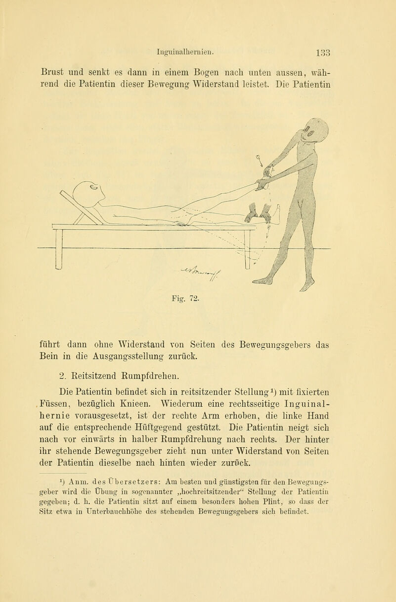 luo'uiüalheruien. 13e Brust und senkt es dann in einem Bogen nach unten aussen, wäh- rend die Patientin dieser Beweguns!' Widerstand leistet. Die Patientin Fig. 72. führt dann ohne Widerstand von Seiten des Bewegungsgebers das Bein in die Ausgangsstellung zurück. 2. Reitsitzend Rumpf drehen. Die Patientin befindet sich in reitsitzender Stellung ^) mit fixierten .Füssen, bezüglich Knieen. Wiederum eine rechtsseitige Inguinal- hernie vorausgesetzt, ist der rechte Arm erhoben, die linke Hand auf die entsprechende Hüftgegend gestützt. Die Patientin neigt sich nach vor einwärts in halber Rumpfdrehung nach rechts. Der hinter ihr stehende Bewegungsgeber zieht nun unter Widerstand von Seiten der Patientin dieselbe nach hinten wieder zurück. ^) Anm. des Übersetzers: Am besten und günstigsten für den Bewegungs- geber wird die Übung in sogenannter „bochreitsitzender Stellung der Patientin gegeben; d. h. die Patientin sitzt auf einem besonders hoben Plint, so dass der Sitz etwa in Unterbauchhöhe des stehenden Bewegungsgebers sich befindet.