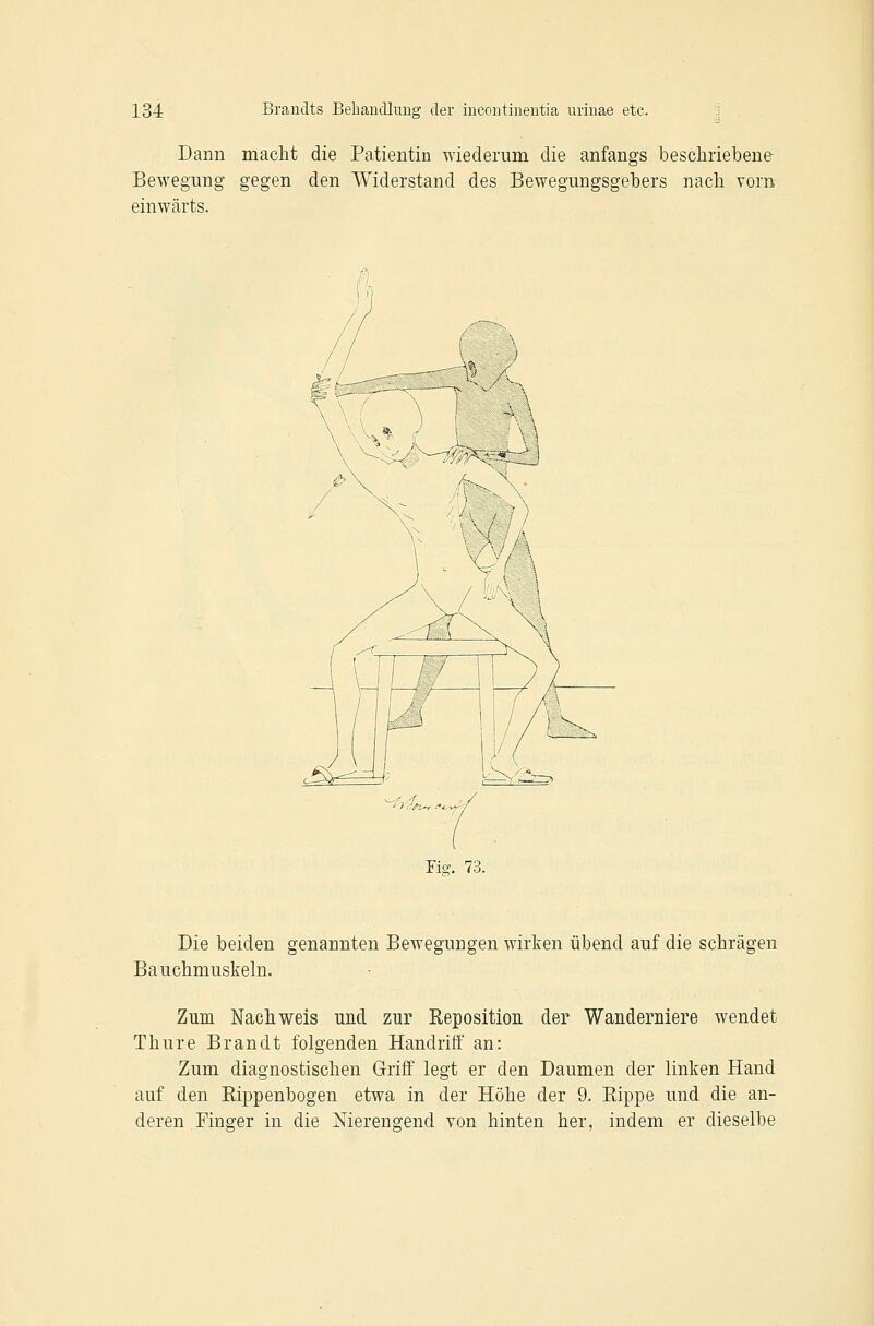 Dann macht die Patientin wiederum die anfangs beschriebene Bewegung gegen den Widerstand des Bewegungsgebers nach vom einwärts. Fio-. 73. Die beiden genannten Bewegungen wirken übend auf die schrägen Bauchmuskeln. Zum Nachweis und zur Reposition der Wanderniere wendet Thure Brandt folgenden Handriff an: Zum diagnostischen Griff legt er den Daumen der linken Hand auf den Rippenbogen etwa in der Höhe der 9. Rippe und die an- deren Finger in die Nierengend von hinten her, indem er dieselbe
