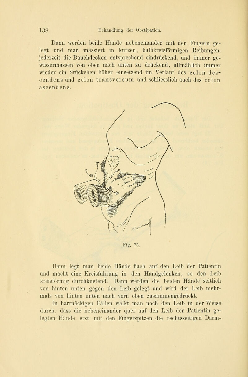 Dann werden beide Hände nebeneinander mit den Fingern ge- legt und man massiert in kurzen, halbkreisförmigen Eeibungen, jederzeit die Bauchdecken entsprechend eindrückend, und immer ge- wissermassen von oben nach unten zu drückend, allmählich immer Avieder ein Stückchen höher einsetzend im Verlauf des colon des- cendens und colon transversum und schliesslich auch des colon ascendens. Tig. 75. Dann legt man beide Hände flach auf den Leib der Patientin und macht eine Kreisführung in den Handgelenken, so den Leib kreisförmig durchknetend. Dann werden die beiden Hände seitlich von hinten unten gegen den Leib gelegt und wird der Leib mehr- mals von hinten unten nach vorn oben zusammengedrückt. In hartnäckigen Fällen walkt man noch den Leib in der Weise durch, dass die nebeneinander quer auf den Leib der Patientin ge- legten Hände erst mit den Fingerspitzen die rechtsseitigen Darm-
