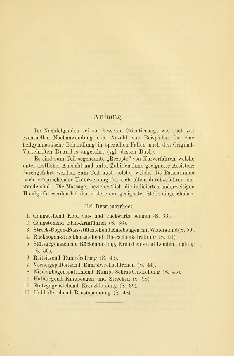 Anhang, Im Nachfolgenden sei zur besseren Orientierung, wie aucli zur eventuellen Nachanwendung eine Anzahl von Beispielen für eine heilgymnastische Behandlung in speziellen Fällen nach den Original- Vorschriften Brandts angeführt (vgl. dessen Buch). Es sind zum Teil sogenannte „Eezepte von Kurverfahren, welche unter ärztlicher Aufsicht und unter Zuhilfenahme geeigneter Assistenz durchgeführt werden, zum Teil auch solche, welche die Patientinnen nach entsprechender Unterweisung für sich allein durchzuführen im- stande sind. Die Massage, beziehentlich die indicierten anderweitigen Handgriffe, werden bei den ersteren an geeigneter Stelle eingeschoben. Bei Dysmenorrhoe: 1. Gangstehend Kopf vor- und rückwärts beugen (S. 36). 2. Gangstehend Plan-Armführen (S. 36). 8. Streck-Bogen-Fuss-stützstehend Kniebeugen mit Widerstand (S. 50). 4. Rückbogen-streckhaltstehend Oberschenkelrollung (S. 51). 5. Stützgegenstehend Rückenhakung, Kreuzbein- und Lendenklopfung (S. 50). 6. Eeitsitzend RumpfroUung (S. 43). 7. Vorneigspaltsitzend Rumpfwechseldrehen (S. 44). 8. Niedrigbogenspaltkniend Rumpf-Schraubendrehung (S. 45). 9. Halbliegend Kniebeugen und Strecken (S. 38). 10. Stützgegenstehend Kreuzklopfung (S. 39). 11. Hebhaltstehend Brustspannung (S. 48).