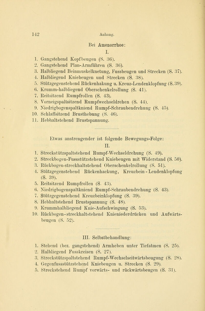 I Bei Amenorrlioe: j I. I 1. Gang-stehend Kopfbeugen (S. 36). ! 2. Gangstehend Plan-Armführen (S. 36). ! 3. Halbliegend Beinmuskelknetung, Fussbeugen und Strecken (S. 37). i 4. Halbliegend Kniebeugen und Strecken (S. 38). 1 5. Stützgegenstehend Rückenhakung u. Kreuz-Lendenklopfung (S. 39). ; 6. Krumm-halbliegend Oberschenkelrollung (S. 41). I 7. Reitsitzend Rumpfrollen (S. 43). ! 8. Vorneigspaltsitzend Rumpfwechseldrehen (S. 44). : 9. Medrigbogenspaltkniend Rumpf-Schraubendrehung (S. 45). 10. Schlaffsitzend Brusthebung (S. 46). | 11. Hebhaltstehend Brustspannung. Etwas anstrengender ist folgende Bewegungs-Folge: n. 1. Streckstützspaltstehend Rumpf-Wechseldrehung (S. 49). 2. Streckbogen-Fussstützstehend Kniebeugen mit Widerstand (S. 50). 3. Rückbogen-streckhaltstehend Oberschenkelrollung (S. 51). 4. Stützgegenstehend Rückenhackung, Kreuzbein - Lendenklopfung (S. 39). 5. Reitsitzend Rumpfrollen (S. 43). 6. Medrigbogenspaltkniend Rumpf-Schraubendrehung (S. 43). 7. Stützgegenstehend Kreuzbeinklopfung (S. 39). 8. Hebhaltstehend Brustspannung (S. 48). 9. Krummhalbliegend Knie-Aufschwingung (S. 53). 10. Rückbogen-streckhaltstehend Knieniederdrücken und Aufwärts- beugen (S. 52). HL Selbstbehandlung: 1. Stehend (bez. gangstehend) Armheben unter Tiefatmen (S. 25). 2. Halbliegend Fusskreisen (S. 27). 3. Streckstützspaltstehend Rumpf-Wechselseitwärtsbeugung (S. 28). 4. Gegenfussstützstehend Kniebeugen u. Strecken (S. 29). 5. Streckstehend Rumpf vorwärts- und rückwärtsbeugen (S. 31).