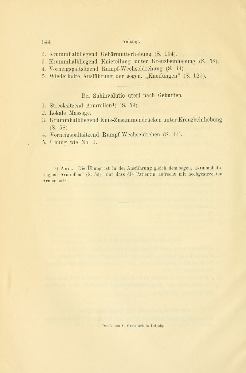 2. Krummhalbliegend Gebärmutterhebung (S. 104). 3. Krummlialbliegend Knieteilung unter Kreuzbeinhebung (S. 58). 4. Vorneigspaltsitzend Eumpf-Wechseldrehung (S. 44). 5. Wiederholte Ausführung der sogen. „Kneifungen (S. 127). Bei Subinvolutio uteri nach Geburten. 1. Strecksitzend Armrollen^) (S. 59). 2. Lokale Massage. 3. Krummhalbliegend Knie-Zusammendrücken unter Kreuzbeinhebung (S. 58). 4. Vorneigspaltsitzend Rumpf-Wechseldrehen (S. 44). 5. Übung wie No. 1. 1) Anm. Die Übung ist in der Ausfülirung gleich dem sogen, „lirummhalb- liegend Armrollen (S. 59), nur dass die Patientin aufrecht mit hochgestreckten Armen sitzt. Druck von C. Grumbai.'h in Leipzig.