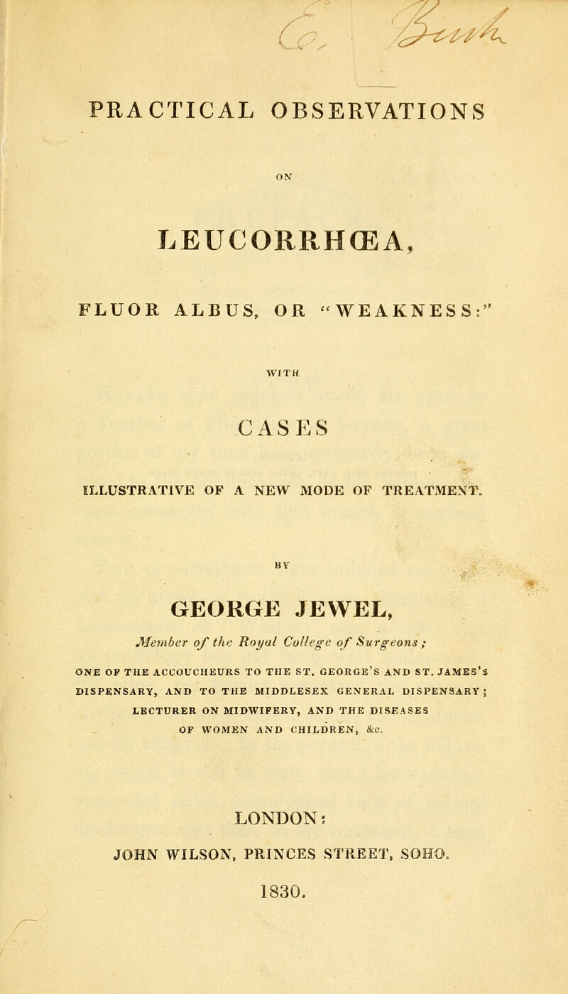 / PRACTICAL OBSERVATIONS LEUCORRH(EA, FLUOR ALBUS, OR WEAKNESS: CASES ILLUSTRATIVE OF A NEW MODE OF TREATMENT. GEORGE JEWEL, Member of the Royal College of Surgeons ; ONE OP THE ACCOUCHEURS TO THE ST. GEORGE'S AND ST. JAMES'S DISPENSARY, AND TO THE MIDDLESEX GENERAL, DISPENSARY; LECTURER ON MIDWIFERY, AND THE DISEASES OF WOMEN AND CHILDREN, &c. LONDON; JOHN WILSON, PRINCES STREET, SOHO. 1830.