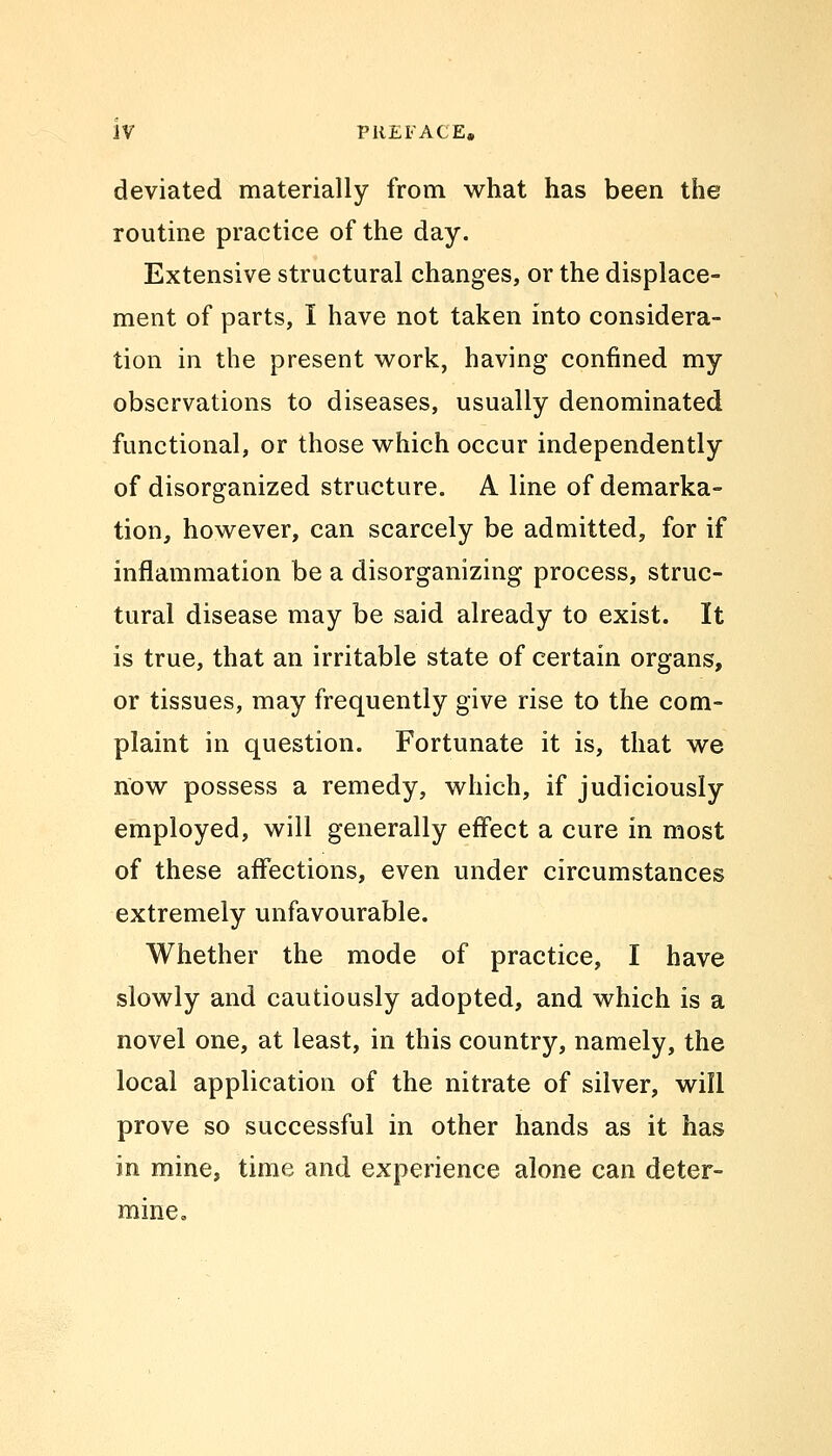 deviated materially from what has been the routine practice of the day. Extensive structural changes, or the displace- ment of parts, I have not taken into considera- tion in the present work, having confined my observations to diseases, usually denominated functional, or those which occur independently of disorganized structure. A line of demarka- tion, however, can scarcely be admitted, for if inflammation be a disorganizing process, struc- tural disease may be said already to exist. It is true, that an irritable state of certain organs, or tissues, may frequently give rise to the com- plaint in question. Fortunate it is, that we now possess a remedy, which, if judiciously employed, will generally effect a cure in most of these affections, even under circumstances extremely unfavourable. Whether the mode of practice, I have slowly and cautiously adopted, and which is a novel one, at least, in this country, namely, the local application of the nitrate of silver, will prove so successful in other hands as it has in mine, time and experience alone can deter- mine.