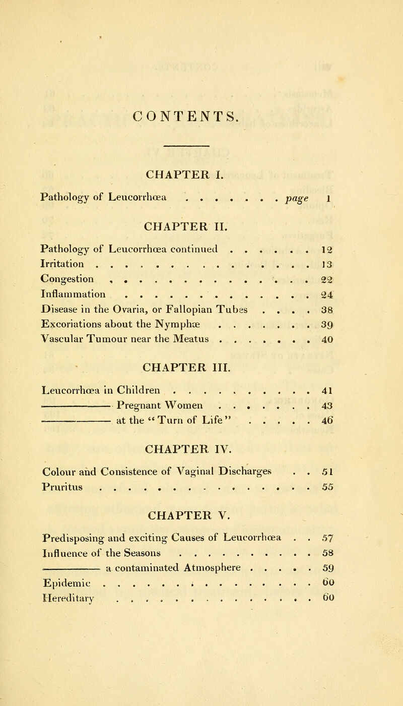 CONTENTS. CHAPTER I. Pathology of Leucorrhcea Page 1 CHAPTER II. Pathology of Leucorrhcea continued 12 Irritation J 3 Congestion 22 Inflammation 24 Disease in the Ovaria, or Fallopian Tubes .... 38 Excoriations about the Nymphoe 39 Vascular Tumour near the Meatus 40 CHAPTER III. Leucorrhcea in Children 41 ■ — Pregnant Women 43 ■— at the « Turn of Life  46 CHAPTER IV. Colour and Consistence of Vaginal Discharges . . 51 Pruritus 55 CHAPTER V. Predisposing and exciting Causes of Leucorrhcea . . 57 Influence of the Seasons 58 • ■ a contaminated Atmosphere 59 Epidemic t>0 Hereditary 60