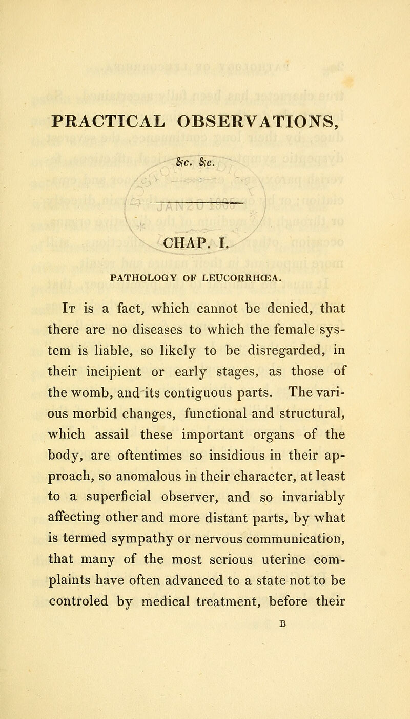 PRACTICAL OBSERVATIONS, &C. &)C. CHAP. I. PATHOLOGY OF LEUCORRH03A. It is a fact, which cannot be denied, that there are no diseases to which the female sys- tem is liable, so likely to be disregarded, in their incipient or early stages, as those of the womb, and its contiguous parts. The vari- ous morbid changes, functional and structural, which assail these important organs of the body, are oftentimes so insidious in their ap- proach, so anomalous in their character, at least to a superficial observer, and so invariably affecting other and more distant parts, by what is termed sympathy or nervous communication, that many of the most serious uterine com- plaints have often advanced to a state not to be controled by medical treatment, before their