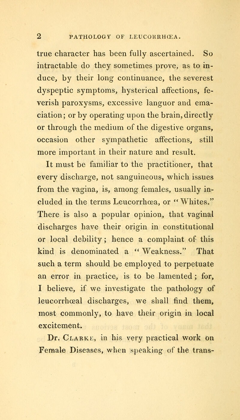 true character has been fully ascertained. So intractable do they sometimes prove, as to in- duce, by their long continuance, the severest dyspeptic symptoms, hysterical affections, fe- verish paroxysms, excessive languor and ema- ciation ; or by operating upon the brain, directly or through the medium of the digestive organs, occasion other sympathetic affections, still more important in their nature and result. It must be familiar to the practitioner, that every discharge, not sanguineous, which issues from the vagina, is, among females, usually in- cluded in the terms Leucorrhoea, or Whites. There is also a popular opinion, that vaginal discharges have their origin in constitutional or local debility; hence a complaint of this kind is denominated a Weakness. That such a term should be employed to perpetuate an error in practice, is to be lamented; for, I believe, if we investigate the pathology of leucorrhceal discharges, we shall find them, most commonly, to have their origin in local excitement. Dr. Clarke, in his very practical work on Female Diseases, when speaking of the trans-