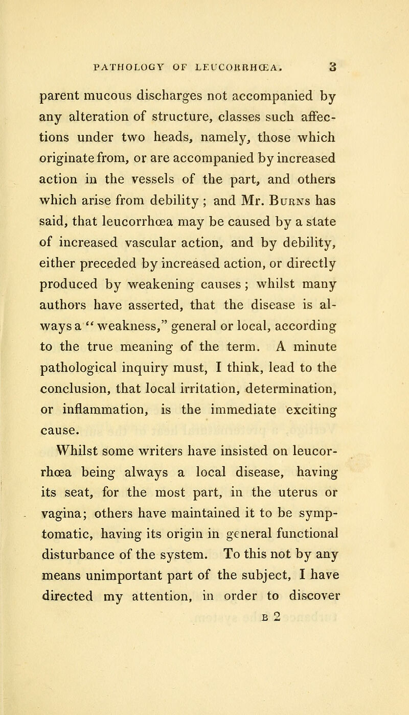 parent mucous discharges not accompanied by any alteration of structure, classes such affec- tions under two heads, namely, those which originate from, or are accompanied by increased action in the vessels of the part, and others which arise from debility ; and Mr. Burns has said, that leucorrhoea may be caused by a state of increased vascular action, and by debility, either preceded by increased action, or directly produced by weakening causes ; whilst many authors have asserted, that the disease is al- ways a  weakness, general or local, according to the true meaning of the term. A minute pathological inquiry must, I think, lead to the conclusion, that local irritation, determination, or inflammation, is the immediate exciting cause. Whilst some writers have insisted on leucor- rhoea being always a local disease, having its seat, for the most part, in the uterus or vagina; others have maintained it to be symp- tomatic, having its origin in general functional disturbance of the system. To this not by any means unimportant part of the subject, I have directed my attention, in order to discover b 2