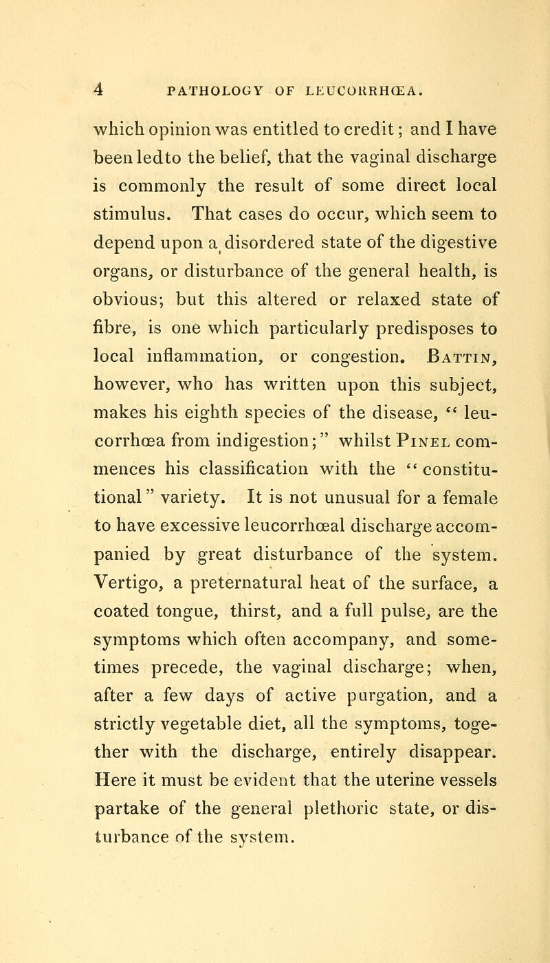 which opinion was entitled to credit; and I have beenledto the belief, that the vaginal discharge is commonly the result of some direct local stimulus. That cases do occur, which seem to depend upon a( disordered state of the digestive organs, or disturbance of the general health, is obvious; but this altered or relaxed state of fibre, is one which particularly predisposes to local inflammation, or congestion. Battin, however, who has written upon this subject, makes his eighth species of the disease,  leu- corrhoea from indigestion; whilst Pinel com- mences his classification with the  constitu- tional  variety. It is not unusual for a female to have excessive leucorrhceal discharge accom- panied by great disturbance of the system. Vertigo, a preternatural heat of the surface, a coated tongue, thirst, and a full pulse, are the symptoms which often accompany, and some- times precede, the vaginal discharge; when, after a few days of active purgation, and a strictly vegetable diet, all the symptoms, toge- ther with the discharge, entirely disappear. Here it must be evident that the uterine vessels partake of the general plethoric state, or dis- turbance of the system.