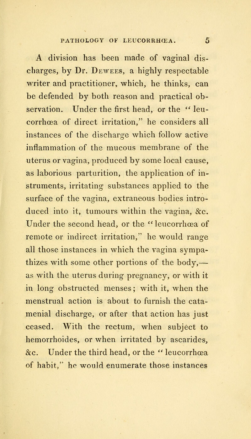 A division has been made of vaginal dis- cbarges, by Dr. Dewees, a highly respectable writer and practitioner, which, he thinks, can be defended by both reason and practical ob- servation. Under the first head, or the  leu- corrhcea of direct irritation, he considers all instances of the discharge which follow active inflammation of the mucous membrane of the uterus or vagina, produced by some local cause, as laborious parturition, the application of in- struments, irritating substances applied to the surface of the vagina, extraneous bodies intro- duced into it, tumours within the vagina, &c. Under the second head, or the  leucorrhoea of remote or indirect irritation, he would range all those instances in which the vagina sympa- thizes with some other portions of the body,— as with the uterus during pregnancy, or with it in long obstructed menses; with it, when the menstrual action is about to furnish the cata- menial discharge, or after that action has just ceased. With the rectum, when subject to hemorrhoides, or when irritated by ascarides, &c. Under the third head, or the  leucorrhoea of habit, he would enumerate those instances