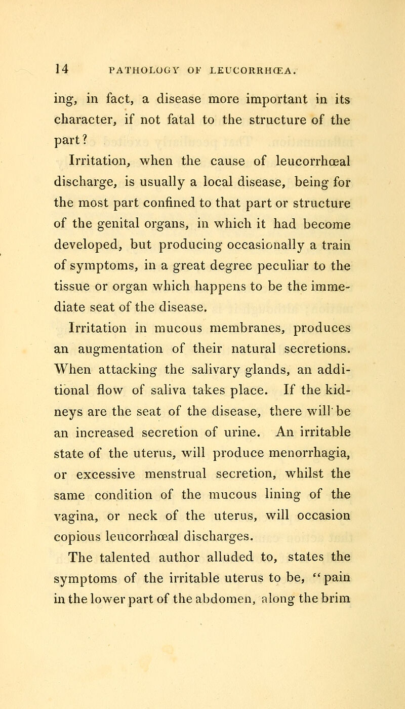 ing, in fact, a disease more important in its character, if not fatal to the structure of the part ? Irritation, when the cause of leucorrhoeal discharge, is usually a local disease, being for the most part confined to that part or structure of the genital organs, in which it had become developed, but producing occasionally a train of symptoms, in a great degree peculiar to the tissue or organ which happens to be the imme- diate seat of the disease. Irritation in mucous membranes, produces an augmentation of their natural secretions. When attacking the salivary glands, an addi- tional flow of saliva takes place. If the kid- neys are the seat of the disease, there will' be an increased secretion of urine. An irritable state of the uterus, will produce menorrhagia, or excessive menstrual secretion, whilst the same condition of the mucous lining of the vagina, or neck of the uterus, will occasion copious leucorrhoeal discharges. The talented author alluded to, states the symptoms of the irritable uterus to be,  pain in the lower part of the abdomen, along the brim