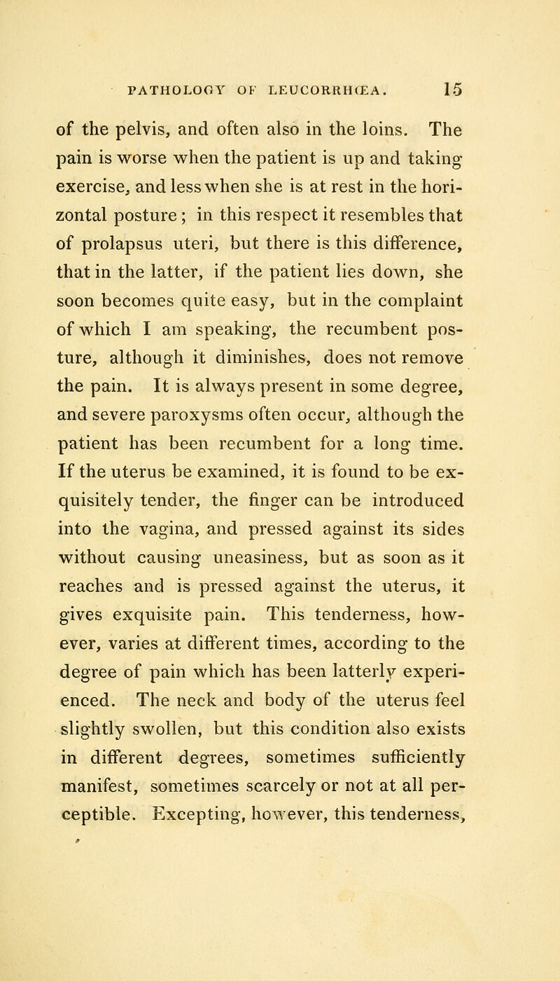 of the pelvis, and often also in the loins. The pain is worse when the patient is up and taking- exercise, and less when she is at rest in the hori- zontal posture; in this respect it resembles that of prolapsus uteri, but there is this difference, that in the latter, if the patient lies down, she soon becomes quite easy, but in the complaint of which I am speaking, the recumbent pos- ture, although it diminishes, does not remove the pain. It is always present in some degree, and severe paroxysms often occur, although the patient has been recumbent for a long time. If the uterus be examined, it is found to be ex- quisitely tender, the finger can be introduced into the vagina, and pressed against its sides without causing uneasiness, but as soon as it reaches and is pressed against the uterus, it gives exquisite pain. This tenderness, how- ever, varies at different times, according to the degree of pain which has been latterly experi- enced. The neck and body of the uterus feel slightly swollen, but this condition also exists in different degrees, sometimes sufficiently manifest, sometimes scarcely or not at all per- ceptible. Excepting, however, this tenderness,