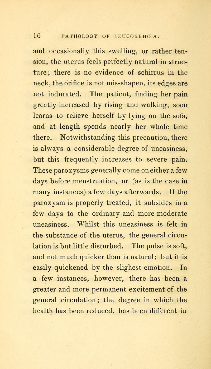 and occasionally this swelling, or rather ten- sion, the uterus feels perfectly natural in struc- ture; there is no evidence of schirrus in the neck, the orifice is not mis-shapen, its edges are not indurated. The patient, finding her pain greatly increased by rising and walking, soon learns to relieve herself by lying on the sofa, and at length spends nearly her whole time there. Notwithstanding this precaution, there is always a considerable degree of uneasiness, but this frequently increases to severe pain. These paroxysms generally come on either a few days before menstruation, or (as is the case in many instances) a few days afterwards. If the paroxysm is properly treated, it subsides in a few days to the ordinary and more moderate uneasiness. Whilst this uneasiness is felt in the substance of the uterus, the general circu- lation is but little disturbed. The pulse is soft, and not much quicker than is natural; but it is easily quickened by the slighest emotion. In a few instances, however, there has been a greater and more permanent excitement of the general circulation; the degree in which the health has been reduced, has been different in