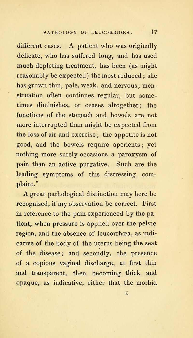 different cases. A patient who was originally- delicate, who has suffered long, and has used much depleting treatment, has been (as might reasonably be expected) the most reduced; she has grown thin, pale, weak, and nervous; men- struation often continues regular, but some- times diminishes, or ceases altogether; the functions of the stomach and bowels are not more interrupted than might be expected from the loss of air and exercise; the appetite is not good, and the bowels require aperients; yet nothing more surely occasions a paroxysm of pain than an active purgative. Such are the leading symptoms of this distressing com- plaint. A great pathological distinction may here be recognised, if my observation be correct. First in reference to the pain experienced by the pa- tient, when pressure is applied over the pelvic region, and the absence of leucorrhcea, as indi- cative of the body of the uterus being the seat of the disease; and secondly, the presence of a copious vaginal discharge, at first thin and transparent, then becoming thick and opaque, as indicative, either that the morbid c