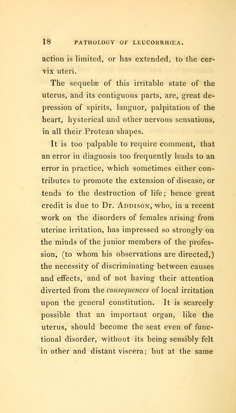 action is limited, or has extended, to the cer- vix uteri. The sequela? of this irritable state of the uterus, and its contiguous parts, are, great de- pression of spirits, languor, palpitation of the heart, hysterical and other nervous sensations, in all their Protean shapes. It is too palpable to require comment, that an error in diagnosis too frequently leads to an error in practice, which sometimes either con- tributes to promote the extension of disease, or tends to the destruction of life; hence great credit is due to Dr. Addison, who, in a recent work on the disorders of females arising from uterine irritation, has impressed so strongly on the minds of the junior members of the profes- sion, (to whom his observations are directed,) the necessity of discriminating between causes and effects, and of not having their attention diverted from the consequences of local irritation upon the general constitution. It is scarcely possible that an important organ, like the uterus, should become the seat even of func- tional disorder, without its being sensibly felt in other and distant viscera; but at the same