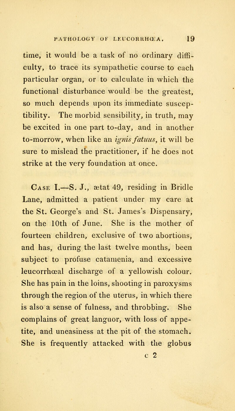 time, it would be a task of no ordinary diffi- culty, to trace its sympathetic course to each particular organ, or to calculate in which the functional disturbance would be the greatest, so much depends upon its immediate suscep- tibility. The morbid sensibility, in truth, may be excited in one part to-day, and in another to-morrow, when like an ignis fatuus, it will be sure to mislead the practitioner, if he does not strike at the very foundation at once. Case I.—S. J., aetat 49, residing in Bridle Lane, admitted a patient under my care at the St. George's and St. James's Dispensary, on the 10th of June. She is the mother of fourteen children, exclusive of two abortions, and has, during the last twelve months, been subject to profuse catamenia, and excessive leucorrhoeal discharge of a yellowish colour. She has pain in the loins, shooting in paroxysms through the region of the uterus, in which there is also a sense of fulness, and throbbing. She complains of great languor, with loss of appe- tite, and uneasiness at the pit of the stomach. She is frequently attacked with the globus c 2