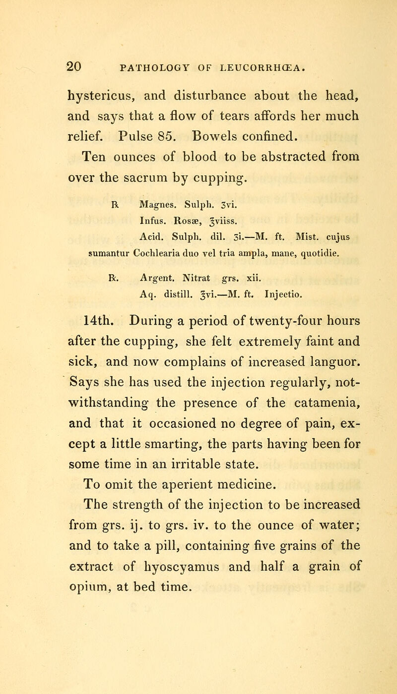 hystericus, and disturbance about the head, and says that a flow of tears affords her much relief. Pulse 85. Bowels confined. Ten ounces of blood to be abstracted from over the sacrum by cupping. R Magnes. Sulph. 3vi. Infus. Rosse, ^viiss. Acid. Sulph. dil. 3i.—M. ft. Mist, cujus sumantur Cochlearia duo vel tria ampla, mane, quotidie. R. Argent. Nitrat grs. xii. Aq. distill, ^vi.—M. ft. Injeetio. 14th. During a period of twenty-four hours after the cupping, she felt extremely faint and sick, and now complains of increased languor. Says she has used the injection regularly, not- withstanding the presence of the catamenia, and that it occasioned no degree of pain, ex- cept a little smarting, the parts having been for some time in an irritable state. To omit the aperient medicine. The strength of the injection to be increased from grs. ij. to grs. iv. to the ounce of water; and to take a pill, containing five grains of the extract of hyoscyamus and half a grain of opium, at bed time.