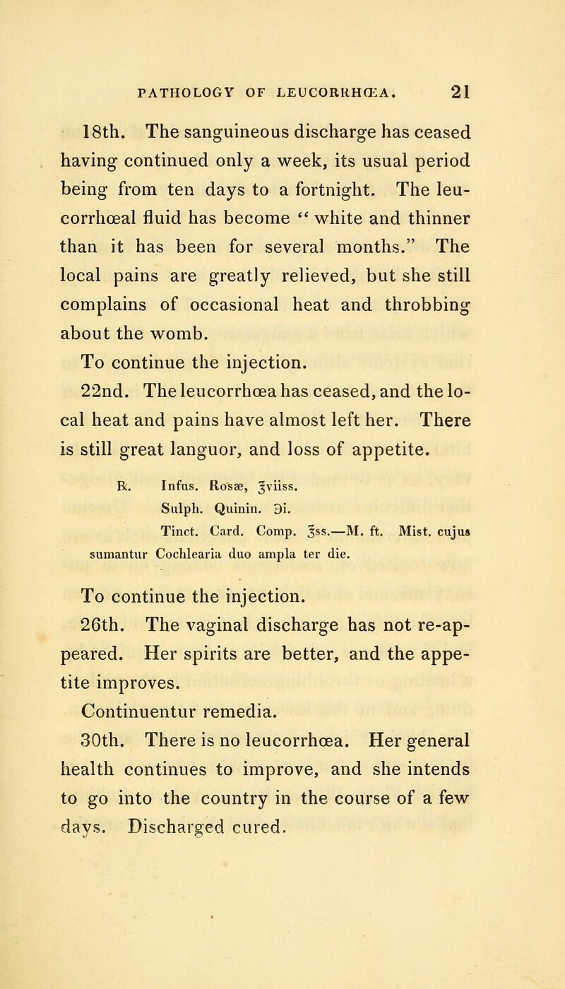 18th. The sanguineous discharge has ceased having continued only a week, its usual period being from ten days to a fortnight. The leu- corrhoeal fluid has become  white and thinner than it has been for several months. The local pains are greatly relieved, but she still complains of occasional heat and throbbing about the womb. To continue the injection. 22nd. The leucorrhcea has ceased, and the lo- cal heat and pains have almost left her. There is still great languor, and loss of appetite. R. Infus. Rosae, ^viiss. Sulph. Quinin. 9i. Tinct. Card. Comp. 3ss.—M. ft. Mist, cujus sumantur Cochlearia duo ampla ter die. To continue the injection. 26th. The vaginal discharge has not re-ap- peared. Her spirits are better, and the appe- tite improves. Continuentur remedia. 30th. There is no leucorrhcea. Her general health continues to improve, and she intends to go into the country in the course of a few davs. Discharged cured.
