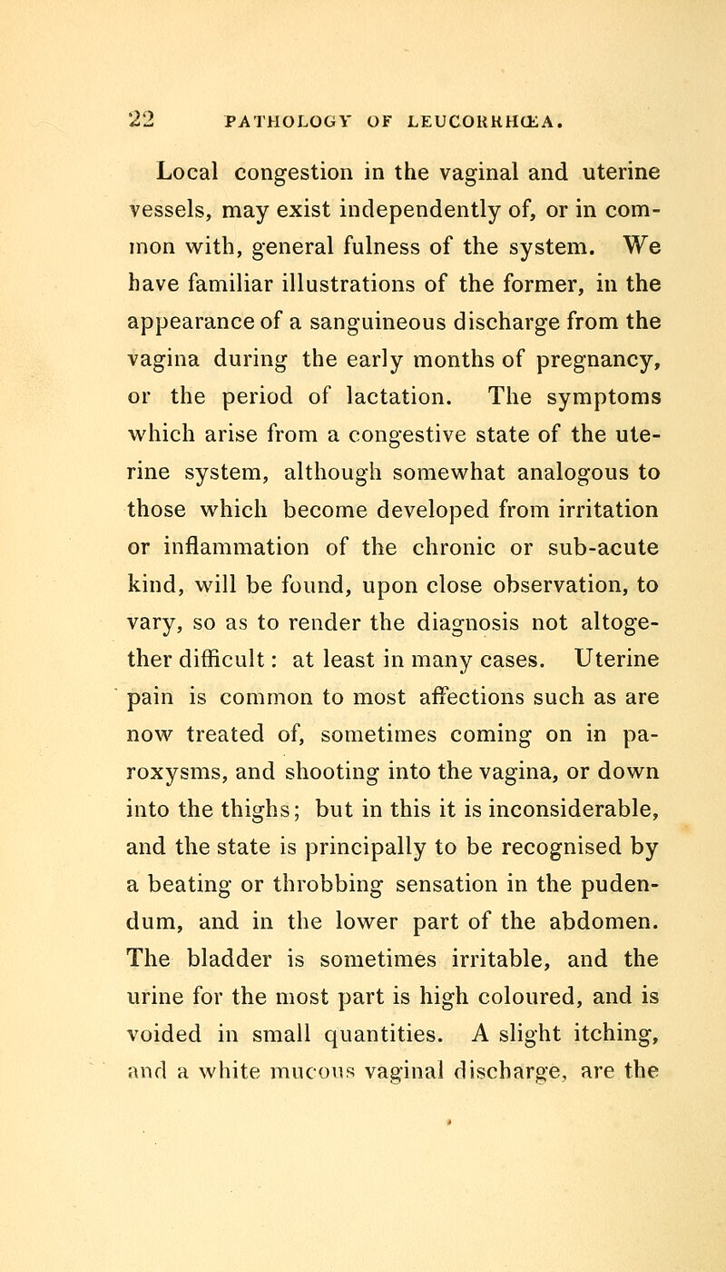 Local congestion in the vaginal and uterine vessels, may exist independently of, or in com- mon with, general fulness of the system. We have familiar illustrations of the former, in the appearance of a sanguineous discharge from the vagina during the early months of pregnancy, or the period of lactation. The symptoms which arise from a congestive state of the ute- rine system, although somewhat analogous to those which become developed from irritation or inflammation of the chronic or sub-acute kind, will be found, upon close observation, to vary, so as to render the diagnosis not altoge- ther difficult: at least in many cases. Uterine pain is common to most affections such as are now treated of, sometimes coming on in pa- roxysms, and shooting into the vagina, or down into the thighs; but in this it is inconsiderable, and the state is principally to be recognised by a beating or throbbing sensation in the puden- dum, and in the lower part of the abdomen. The bladder is sometimes irritable, and the urine for the most part is high coloured, and is voided in small quantities. A slight itching, and a white mucous vaginal discharge, are the