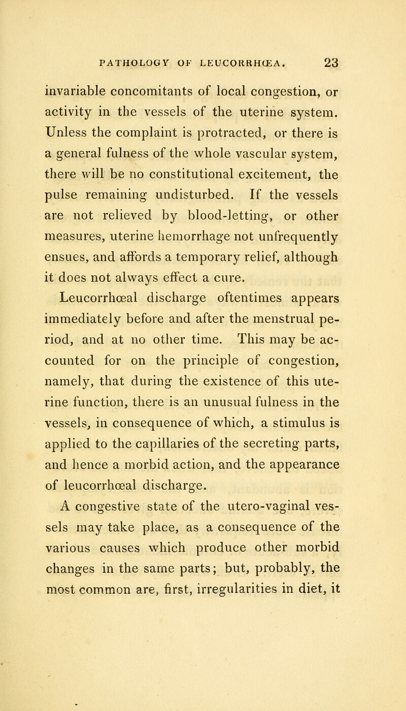 invariable concomitants of local congestion, or activity in the vessels of the uterine system. Unless the complaint is protracted, or there is a general fulness of the whole vascular system, there will be no constitutional excitement, the pulse remaining undisturbed. If the vessels are not relieved by blood-letting, or other measures, uterine hemorrhage not unfrequently ensues, and affords a temporary relief, although it does not always effect a cure. Leucorrhceal discharge oftentimes appears immediately before and after the menstrual pe- riod, and at no other time. This may be ac- counted for on the principle of congestion, namely, that during the existence of this ute- rine function, there is an unusual fulness in the vessels, in consequence of which, a stimulus is applied to the capillaries of the secreting parts, and hence a morbid action, and the appearance of leucorrhoeal discharge. A congestive state of the utero-vaginal ves- sels may take place, as a consequence of the various causes which produce other morbid changes in the same parts; but, probably, the most common are, first, irregularities in diet, it