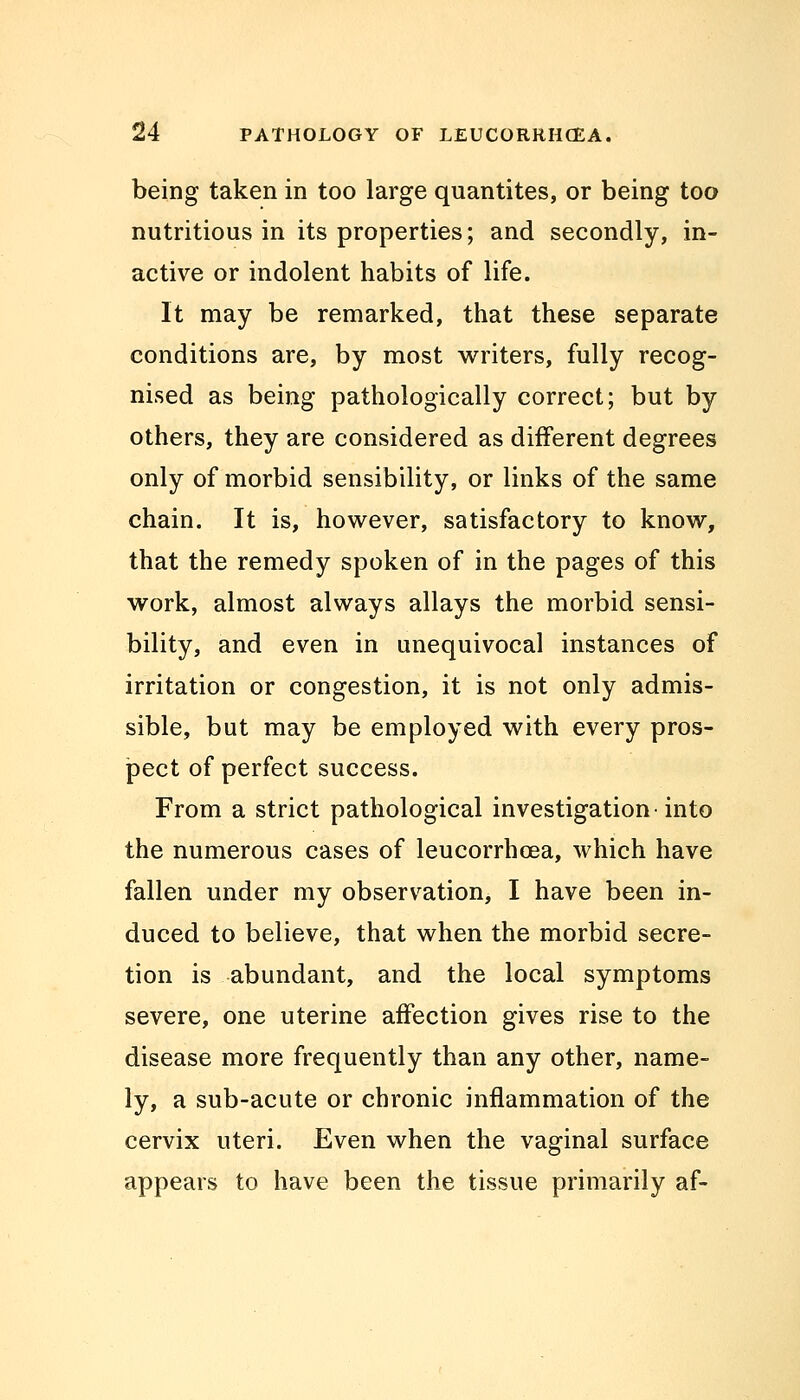 being taken in too large quantites, or being too nutritious in its properties; and secondly, in- active or indolent habits of life. It may be remarked, that these separate conditions are, by most writers, fully recog- nised as being pathologically correct; but by others, they are considered as different degrees only of morbid sensibility, or links of the same chain. It is, however, satisfactory to know, that the remedy spoken of in the pages of this work, almost always allays the morbid sensi- bility, and even in unequivocal instances of irritation or congestion, it is not only admis- sible, but may be employed with every pros- pect of perfect success. From a strict pathological investigation-into the numerous cases of leucorrhcea, which have fallen under my observation, I have been in- duced to believe, that when the morbid secre- tion is abundant, and the local symptoms severe, one uterine affection gives rise to the disease more frequently than any other, name- ly, a sub-acute or chronic inflammation of the cervix uteri. Even when the vaginal surface appears to have been the tissue primarily af-