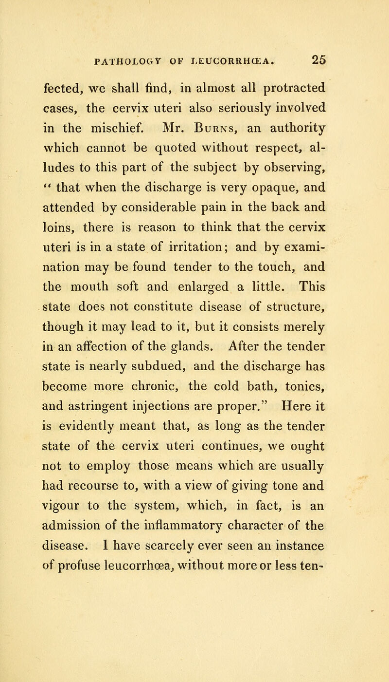 fected, we shall find, in almost all protracted cases, the cervix uteri also seriously involved in the mischief. Mr. Burns, an authority which cannot be quoted without respect, al- ludes to this part of the subject by observing,  that when the discharge is very opaque, and attended by considerable pain in the back and loins, there is reason to think that the cervix uteri is in a state of irritation; and by exami- nation may be found tender to the touch, and the mouth soft and enlarged a little. This state does not constitute disease of structure, though it may lead to it, but it consists merely in an affection of the glands. After the tender state is nearly subdued, and the discharge has become more chronic, the cold bath, tonics, and astringent injections are proper. Here it is evidently meant that, as long as the tender state of the cervix uteri continues, we ought not to employ those means which are usually had recourse to, with a view of giving tone and vigour to the system, which, in fact, is an admission of the inflammatory character of the disease. 1 have scarcely ever seen an instance of profuse leucorrhoea, without more or less ten-