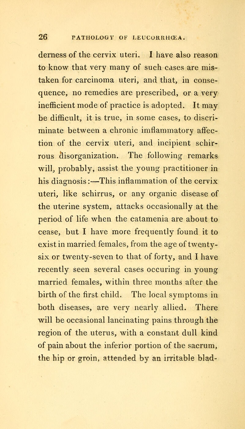 derness of the cervix uteri. I have also reason to know that very many of such cases are mis- taken for carcinoma uteri, and that, in conse- quence, no remedies are prescribed, or a very inefficient mode of practice is adopted. It may be difficult, it is true, in some cases, to discri- minate between a chronic imflammatory affec- tion of the cervix uteri, and incipient schir- rous disorganization. The following remarks will, probably, assist the young practitioner in his diagnosis:—This inflammation of the cervix uteri, like schirrus, or any organic disease of the uterine system, attacks occasionally at the period of life when the catamenia are about to cease, but I have more frequently found it to exist in married females, from the age of twenty- six or twenty-seven to that of forty, and I have recently seen several cases occuring in young married females, within three months after the birth of the first child. The local symptoms in both diseases, are very nearly allied. There will be occasional lancinating pains through the region of the uterus, with a constant dull kind of pain about the inferior portion of the sacrum, the hip or groin, attended by an irritable blad-