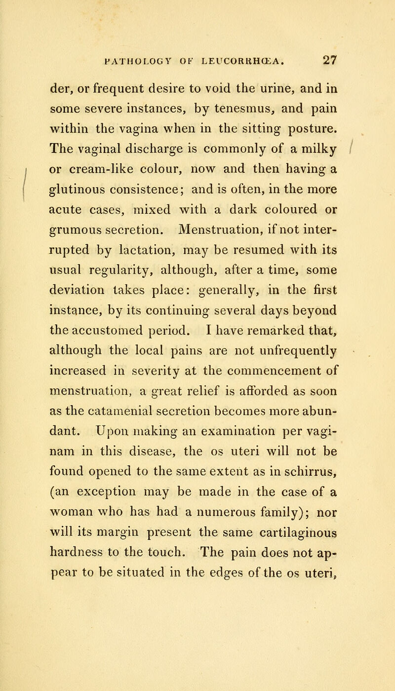 der, or frequent desire to void the urine, and in some severe instances, by tenesmus, and pain within the vagina when in the sitting posture. The vaginal discharge is commonly of a milky or cream-like colour, now and then having a glutinous consistence; and is often, in the more acute cases, mixed with a dark coloured or grumous secretion. Menstruation, if not inter- rupted by lactation, may be resumed with its usual regularity, although, after a time, some deviation takes place: generally, in the first instance, by its continuing several days beyond the accustomed period. I have remarked that, although the local pains are not unfrequently increased in severity at the commencement of menstruation, a great relief is afforded as soon as the catamenial secretion becomes more abun- dant. Upon making an examination per vagi- nam in this disease, the os uteri will not be found opened to the same extent as in schirrus, (an exception may be made in the case of a woman who has had a numerous family); nor will its margin present the same cartilaginous hardness to the touch. The pain does not ap- pear to be situated in the edges of the os uteri,