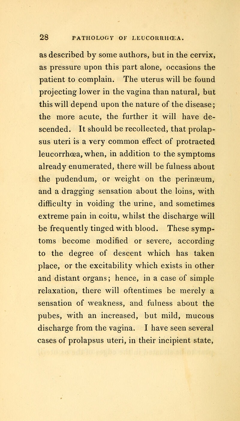 as described by some authors, but in the cervix, as pressure upon this part alone, occasions the patient to complain. The uterus will be found projecting lower in the vagina than natural, but this will depend upon the nature of the disease; the more acute, the further it will have de- scended. It should be recollected, that prolap- sus uteri is a very common effect of protracted leucorrhoea, when, in addition to the symptoms already enumerated, there will be fulness about the pudendum, or weight on the perinaeum, and a dragging sensation about the loins, with difficulty in voiding the urine, and sometimes extreme pain in coitu, whilst the discharge will be frequently tinged with blood. These symp- toms become modified or severe, according to the degree of descent which has taken place, or the excitability which exists in other and distant organs; hence, in a case of simple relaxation, there will oftentimes be merely a sensation of weakness, and fulness about the pubes, with an increased, but mild, mucous discharge from the vagina. I have seen several cases of prolapsus uteri, in their incipient state,