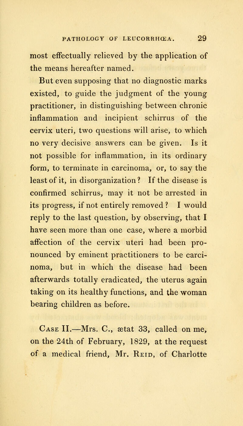 most effectually relieved by the application of the means hereafter named. But even supposing that no diagnostic marks existed, to guide the judgment of the young practitioner, in distinguishing between chronic inflammation and incipient schirrus of the cervix uteri, two questions will arise, to which no very decisive answers can be given. Is it not possible for inflammation, in its ordinary form, to terminate in carcinoma, or, to say the least of it, in disorganization? If the disease is confirmed schirrus, may it not be arrested in its progress, if not entirely removed ? I would reply to the last question, by observing, that I have seen more than one case, where a morbid affection of the cervix uteri had been pro- nounced by eminent practitioners to be carci- noma, but in which the disease had been afterwards totally eradicated, the uterus again taking on its healthy functions, and the woman bearing children as before. Case II.—Mrs. C, aetat 33, called on me, on the 24th of February, 1829, at the request of a medical friend, Mr. Reid, of Charlotte
