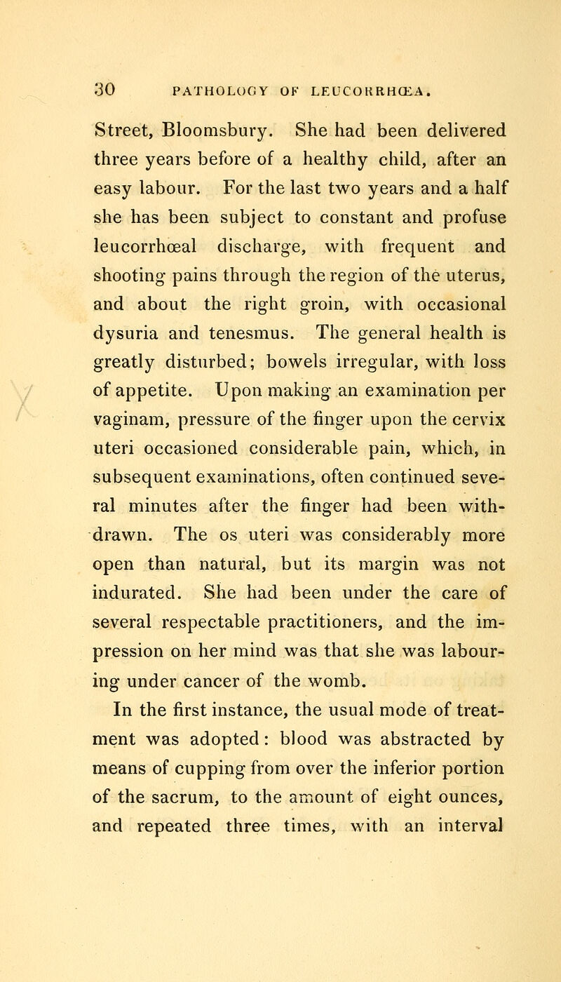 Street, Bloomsbury. She had been delivered three years before of a healthy child, after an easy labour. For the last two years and a half she has been subject to constant and profuse leucorrhceal discharge, with frequent and shooting pains through the region of the uterus, and about the right groin, with occasional dysuria and tenesmus. The general health is greatly disturbed; bowels irregular, with loss of appetite. Upon making an examination per vaginam, pressure of the finger upon the cervix uteri occasioned considerable pain, which, in subsequent examinations, often continued seve- ral minutes after the finger had been with- drawn. The os uteri was considerably more open than natural, but its margin was not indurated. She had been under the care of several respectable practitioners, and the im- pression on her mind was that she was labour- ing under cancer of the womb. In the first instance, the usual mode of treat- ment was adopted: blood was abstracted by means of cupping from over the inferior portion of the sacrum, to the amount of eight ounces, and repeated three times, with an interval