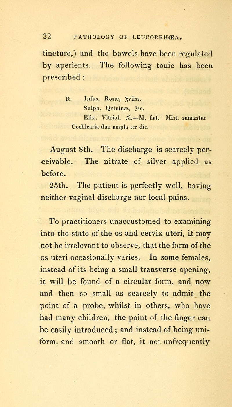 tincture,) and the bowels have been regulated by aperients. The following tonic has been prescribed : R. Infus. Rosse, gviiss. Sulph. Quininae, 3ss. Elix. Vitriol. 3i.—M. fiat. Mist, sumantur Cochlearia duo ampla ter die. August 8th. The discharge is scarcely per- ceivable. The nitrate of silver applied as before. 25th. The patient is perfectly well, having neither vaginal discharge nor local pains. To practitioners unaccustomed to examining into the state of the os and cervix uteri, it may not be irrelevant to observe, that the form of the os uteri occasionally varies. In some females, instead of its being a small transverse opening, it will be found of a circular form, and now and then so small as scarcely to admit the point of a probe, whilst in others, who have had many children, the point of the finger can be easily introduced ; and instead of being uni- form, and smooth or flat, it not unfrequently