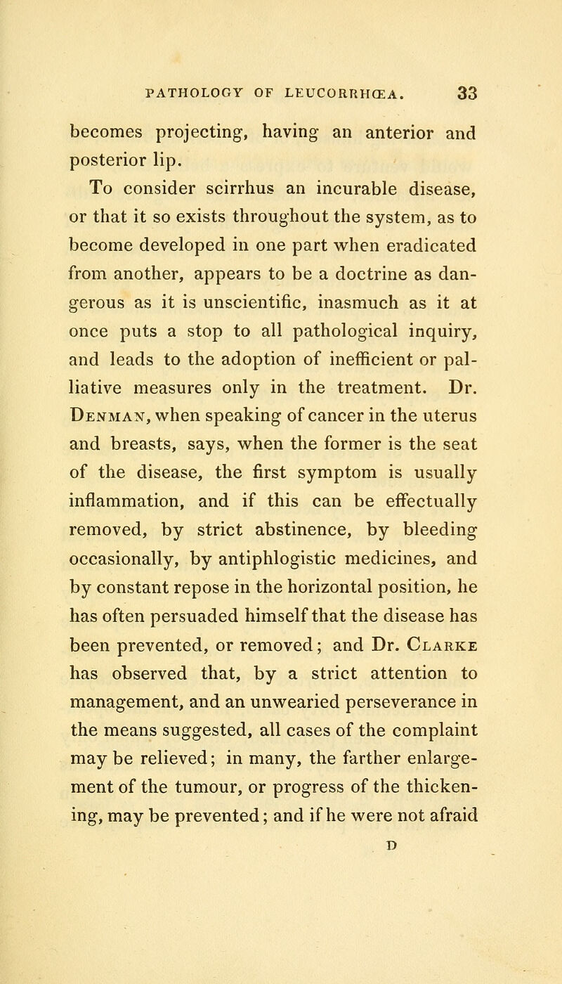 becomes projecting, having an anterior and posterior lip. To consider scirrhus an incurable disease, or that it so exists throughout the system, as to become developed in one part when eradicated from another, appears to be a doctrine as dan- gerous as it is unscientific, inasmuch as it at once puts a stop to all pathological inquiry, and leads to the adoption of inefficient or pal- liative measures only in the treatment. Dr. Denman, when speaking of cancer in the uterus and breasts, says, when the former is the seat of the disease, the first symptom is usually inflammation, and if this can be effectually removed, by strict abstinence, by bleeding occasionally, by antiphlogistic medicines, and by constant repose in the horizontal position, he has often persuaded himself that the disease has been prevented, or removed; and Dr. Clarke has observed that, by a strict attention to management, and an unwearied perseverance in the means suggested, all cases of the complaint may be relieved; in many, the farther enlarge- ment of the tumour, or progress of the thicken- ing, may be prevented; and if he were not afraid D